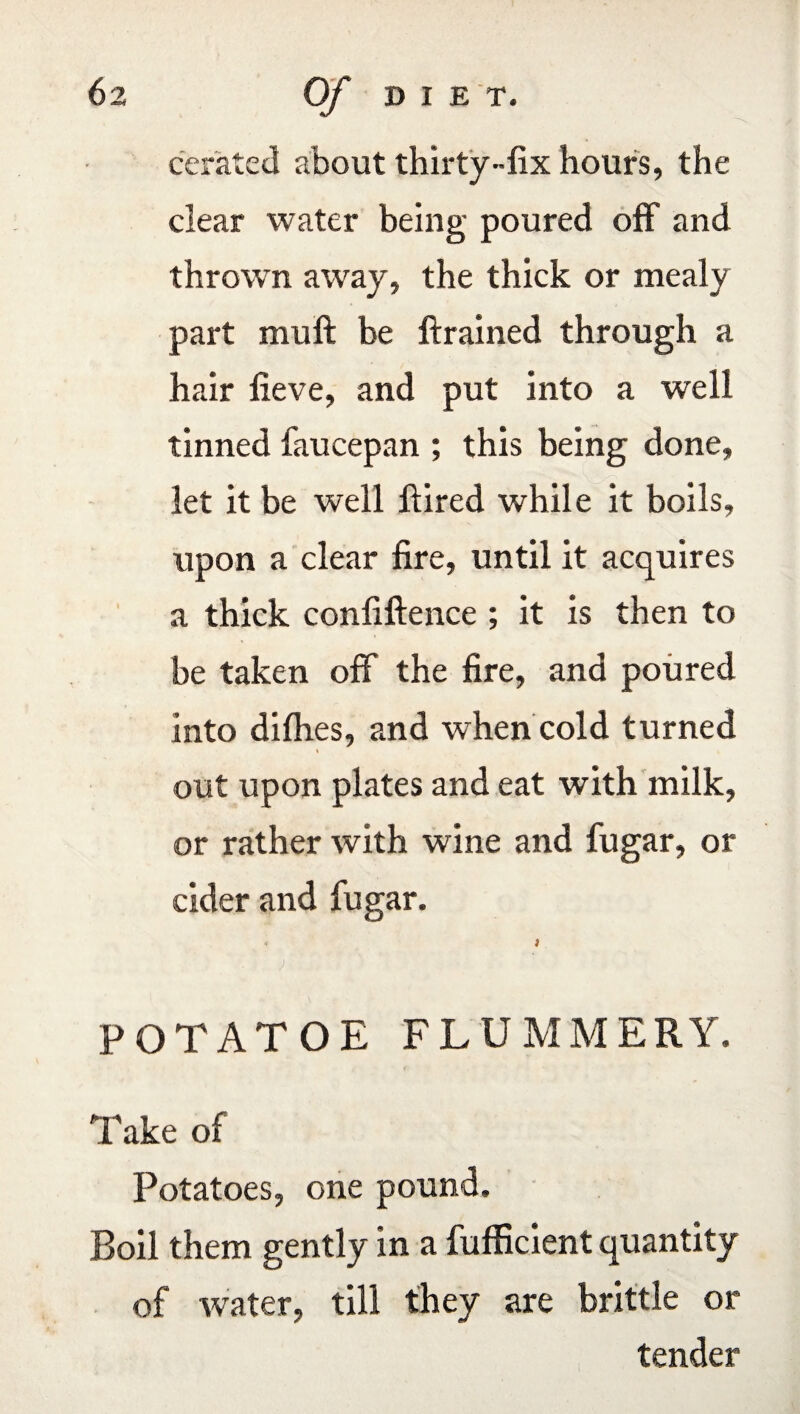 cerated about thirty-fix hours, the clear water being poured off and thrown away, the thick or mealy part muft be ftrained through a hair fieve, and put into a well tinned faucepan ; this being done, let it be well Hired while it boils, upon a clear fire, until it acquires a thick confidence ; it is then to be taken off the fire, and poured into dilhes, and when cold turned i out upon plates and eat with milk, or rather with wine and fugar, or cider and fugar. i ) POTATOE FLUMMERY. Take of Potatoes, one pound. Boil them gently in a fufficient quantity of water, till they are brittle or tender