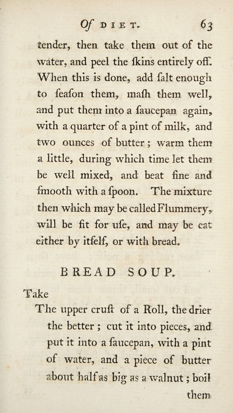 tender, then take them out of the water, and peel the lkins entirely off. When this is done, add fait enough to feafon them, mafh them well, and put them into a faucepan again, with a quarter of a pint of milk, and two ounces of butter ; warm them a little, during which time let them be well mixed, and beat fine and fmooth with a Ipoon. The mixture then which may be called Flummery, will be fit for ufe, and may be eat either by itfelf, or with bread. BREAD SOUP. Take The upper cruft of a Roll, the drier the better ; cut it into pieces, and put it into a faucepan, with a pint of water, and a piece of butter • % > * about half as big as a walnut; boil them
