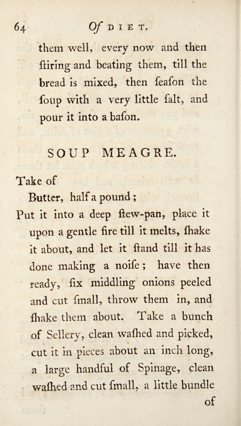 them well, every now and then hiring and beating them, till the bread is mixed, then feafon the foup with a very little fait, and * * » pour it into a bafon, SOUP MEAGRE. Take of Butter, half a pound; Put it into a deep ftew-pan, place it upon a gentle fire till it melts, lhake it about, and let it ftand till it has done making a noife ; have then ready, fix middling onions peeled and cut fmall, throw them in, and lhake them about. Take a bunch of Sellery, clean walhed and picked, cut it in pieces about an inch long, a large handful of Spinage, clean waihed and cut fmall, a little bundle of