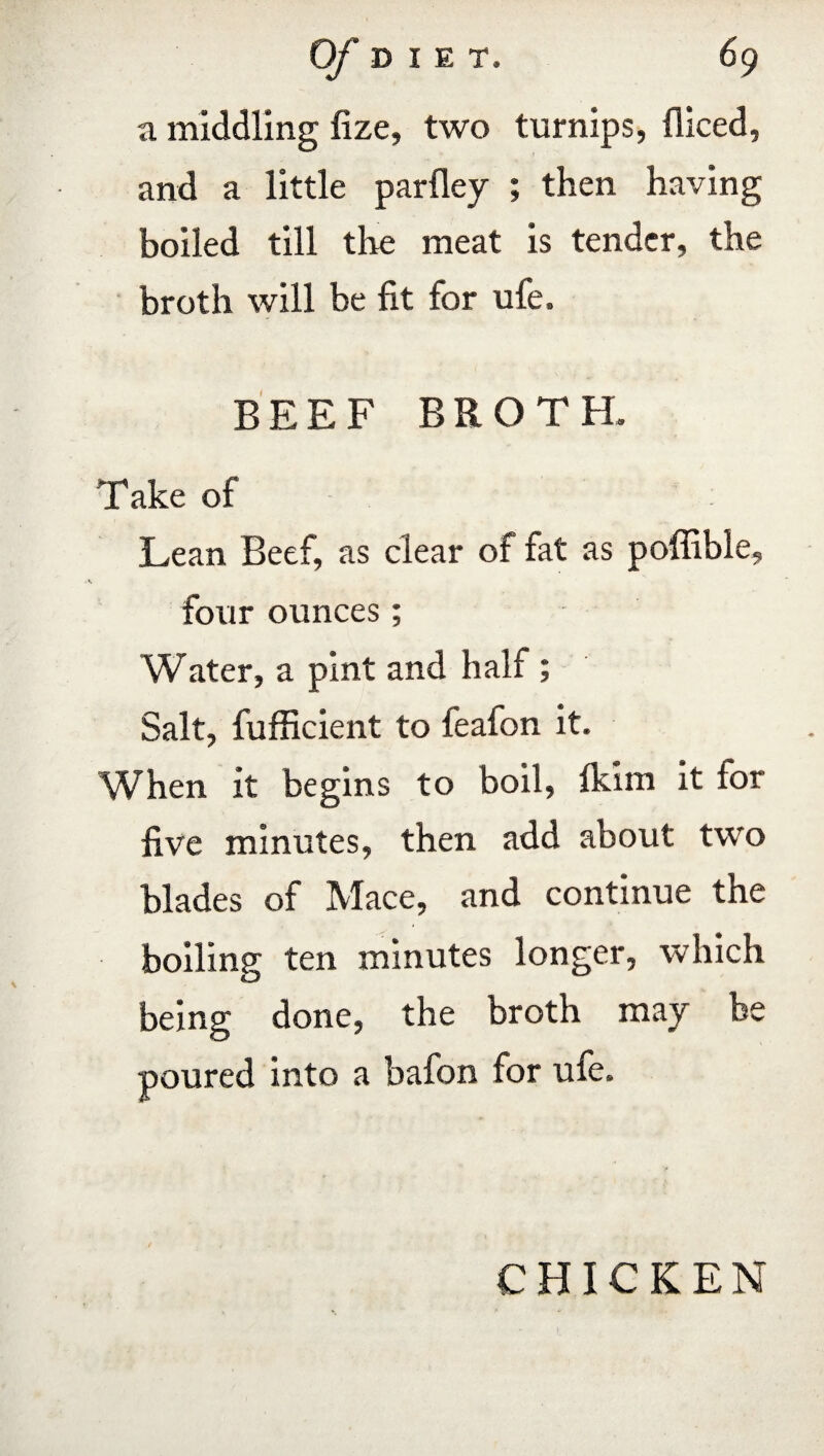 a middling fize, two turnips, fficed, and a little parfley ; then having boiled till the meat is tender, the broth will be fit for ufe. BEEF BROTH. Take of Lean Beef, as clear of fat as poffible, four ounces; Water, a pint and half ; Salt, fufficient to feafon it. When it begins to boil, fkim it for five minutes, then add about two blades of Mace, and continue the boiling ten minutes longer, which being done, the broth may be poured into a bafon for ufe. CHICKEN