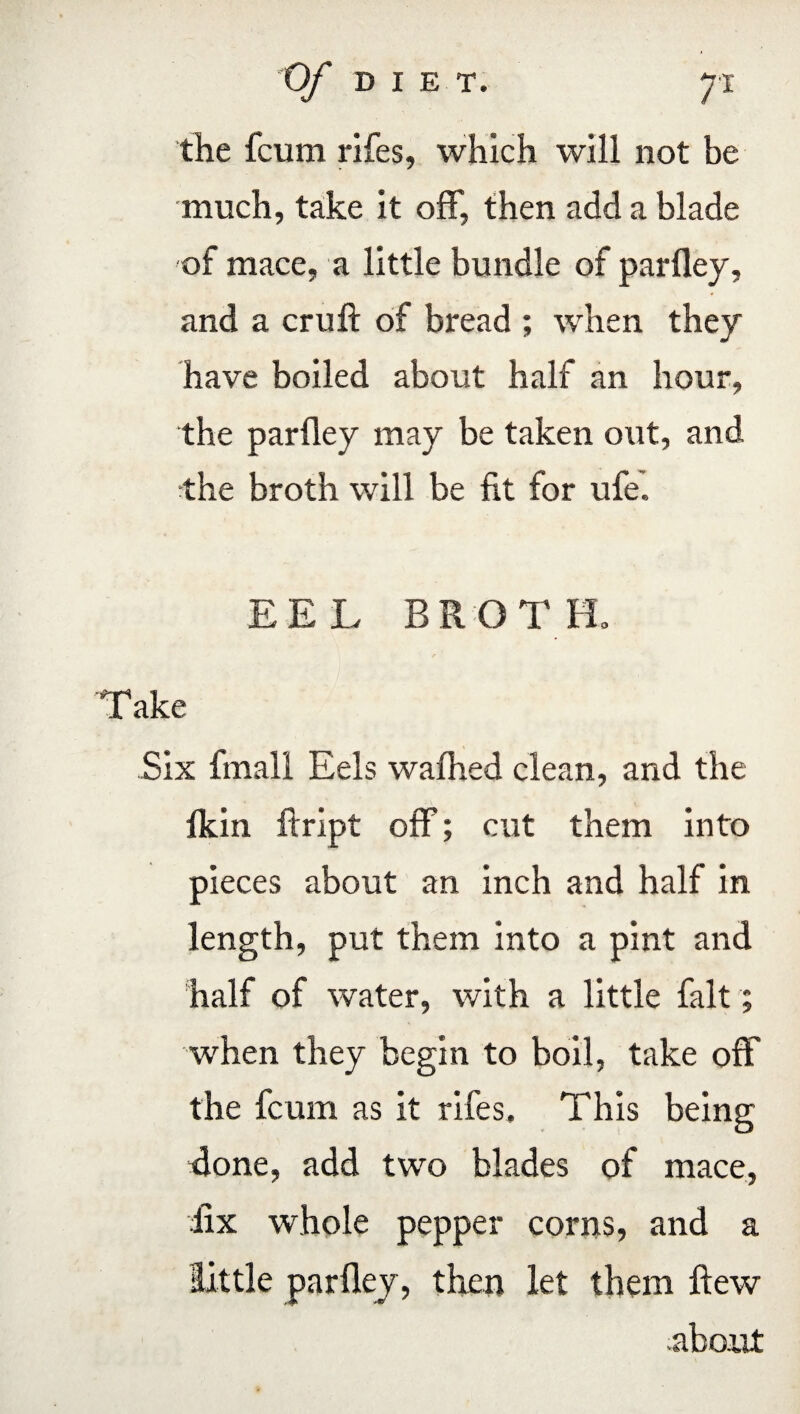 the fcum rifes, which will not be much, take it off, then add a blade of mace, a little bundle of parfley, and a cruft of bread ; when they have boiled about half an hour, the parfley may be taken out, and the broth will be fit for ufe. EEL BROTH. Take Six fmall Eels wafhed clean, and the fkin ftript off; cut them into pieces about an inch and half in length, put them into a pint and half of water, with a little fait; when they begin to boil, take off the fcum as it rifes. This being done, add two blades of mace, fix whole pepper corns, and a little parfley, then let them ftew .about