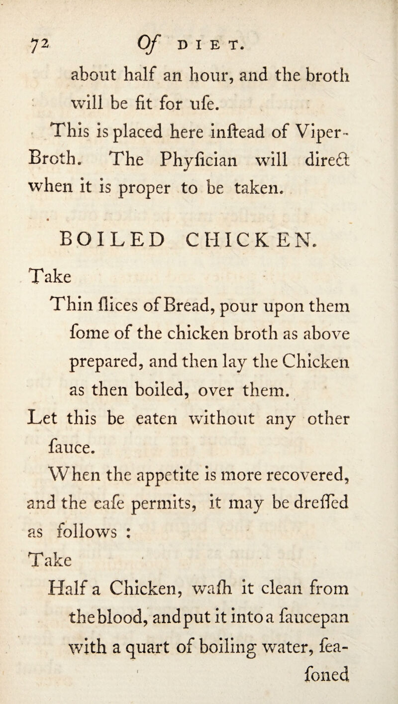J2 Of DIET. about half an hour, and the broth will be fit for ufe. This is placed here inftead of Viper- Broth. The Phyfician will direT when it is proper to be taken. « .» BOILED CHICKEN. Take Thin flices of Bread, pour upon them fome of the chicken broth as above prepared, and then lay the Chicken as then boiled, over them. Let this be eaten without any other fauce. When the appetite is more recovered, and the cafe permits, it may be drefied as follows : Take Half a Chicken, wafh it clean from the blood, and put it into a faucepan with a quart of boiling water, fea- foned