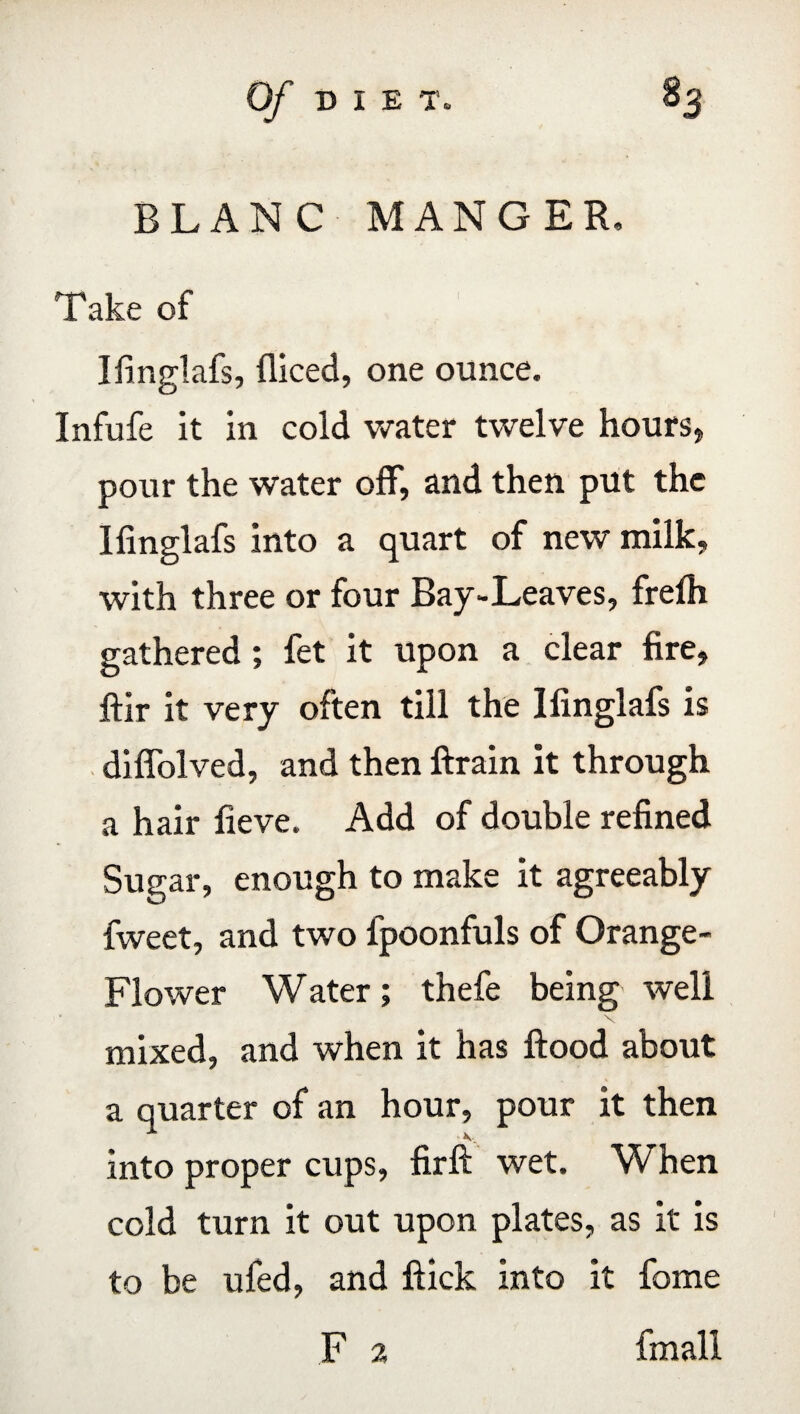 BLANC MANGER, Take of Ifinglafs, diced, one ounce. Infufe it in cold water twelve hours, pour the water off, and then put the Ifinglafs into a quart of new milk, with three or four Bay-Leaves, frefh gathered; fet it upon a clear fire, ftir it very often till the Ifinglafs is difiolved, and then drain it through a hair fieve. Add of double refined Sugar, enough to make it agreeably fweet, and two fpoonfuls of Orange- Flower Water; thefe being well mixed, and when it has flood about a quarter of an hour, pour it then into proper cups, firft wet. When cold turn it out upon plates, as it is to be ufed, and flick into it fome F 2 fmall