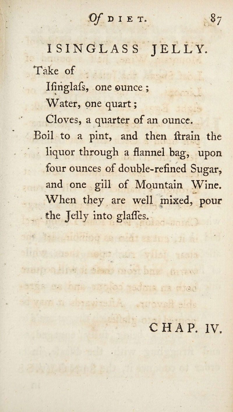 ISINGLASS JELLY. > . A ' Take of Ifitiglafs, one ounce; Water, one quart; Cloves, a quarter of an ounce. Boil to a pint, and then ftrain the liquor through a flannel bag, upon four ounces of double-refined Sugar, and one gill of Mountain Wine. When they are well mixed, pour . the Jelly into glafles. CHAP. IV.