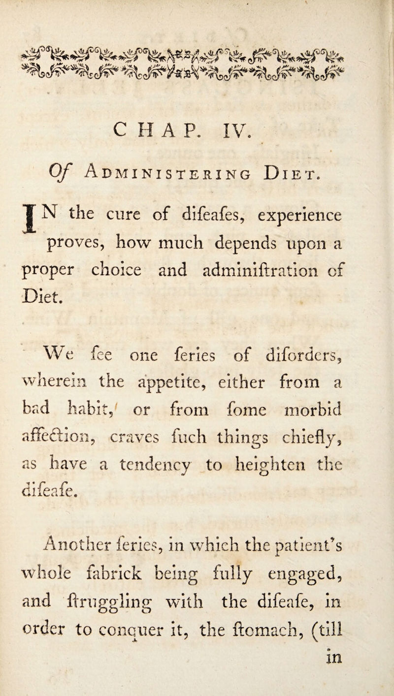 «r *•' CHAP. IV. Of Administering Diet. T N the cure of difeafes, experience proves, how much depends upon a proper choice and adminiftration of Diet. We fee one feries of diforders, wherein the appetite, either from a bad habit, or from feme morbid affe&ion, craves fuch things chiefly, as have a tendency to heighten the difeafe. Another feries, in which the patient’s whole fabrick being fully engaged, and flruggling with the difeafe, in order to conquer it, the ftcmach, (till in