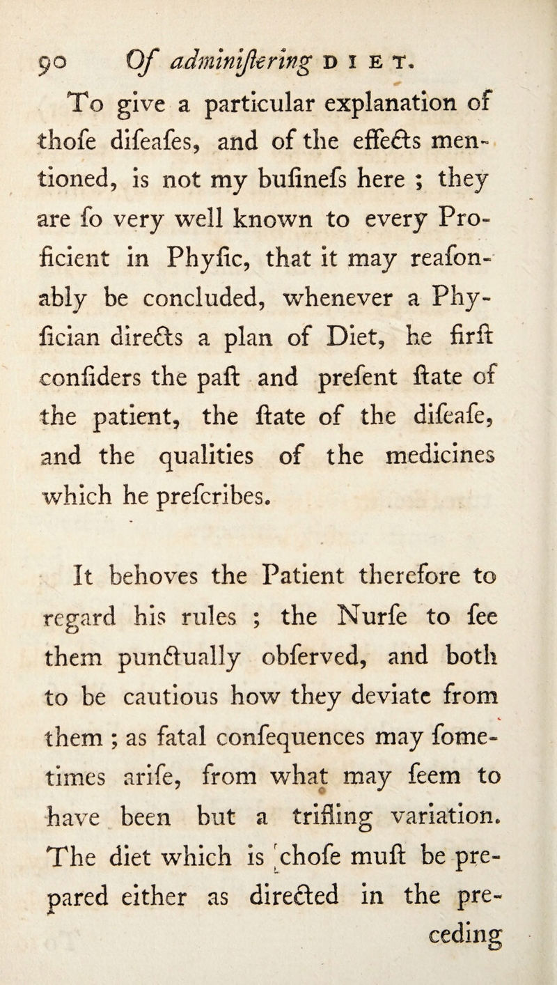 To give a particular explanation of thofe difeafes, and of the effects men¬ tioned, is not my bulinefs here ; they are fo very well known to every Pro¬ ficient in Phyfic, that it may reafon- ably be concluded, whenever a Phy- fician directs a plan of Diet, he firft confiders the paft and prefent ftate of the patient, the ftate of the difeafe, and the qualities of the medicines which he prefcribes. It behoves the Patient therefore to regard his rules ; the Nurfe to fee them pundlually obferved, and both to be cautious how they deviate from them ; as fatal confequences may fome- times arife, from what may feem to have been but a trifling variation. The diet which is chofe muft be pre¬ pared either as directed in the pre¬ ceding