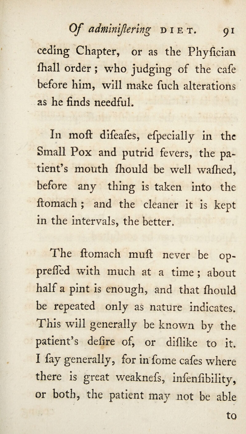 ceding Chapter, or as the Phylician fliall order ; who judging of the cafe before him, will make fuch alterations as he finds needful. In moft difeafes, efpecially in the Small Pox and putrid fevers, the pa¬ tient’s mouth fhould be well wafhed, before any thing is taken into the ftomach ; and the cleaner it is kept in the intervals, the better. The ftomach muft never be op- prefted with much at a time ; about half a pint is enough, and that Ihould be repeated only as nature indicates. This will generally be known by the patient’s defire of, or diflike to it. I fay generally , for in fome cafes where there is great weaknefs, infenfibility, or both, the patient may not be able