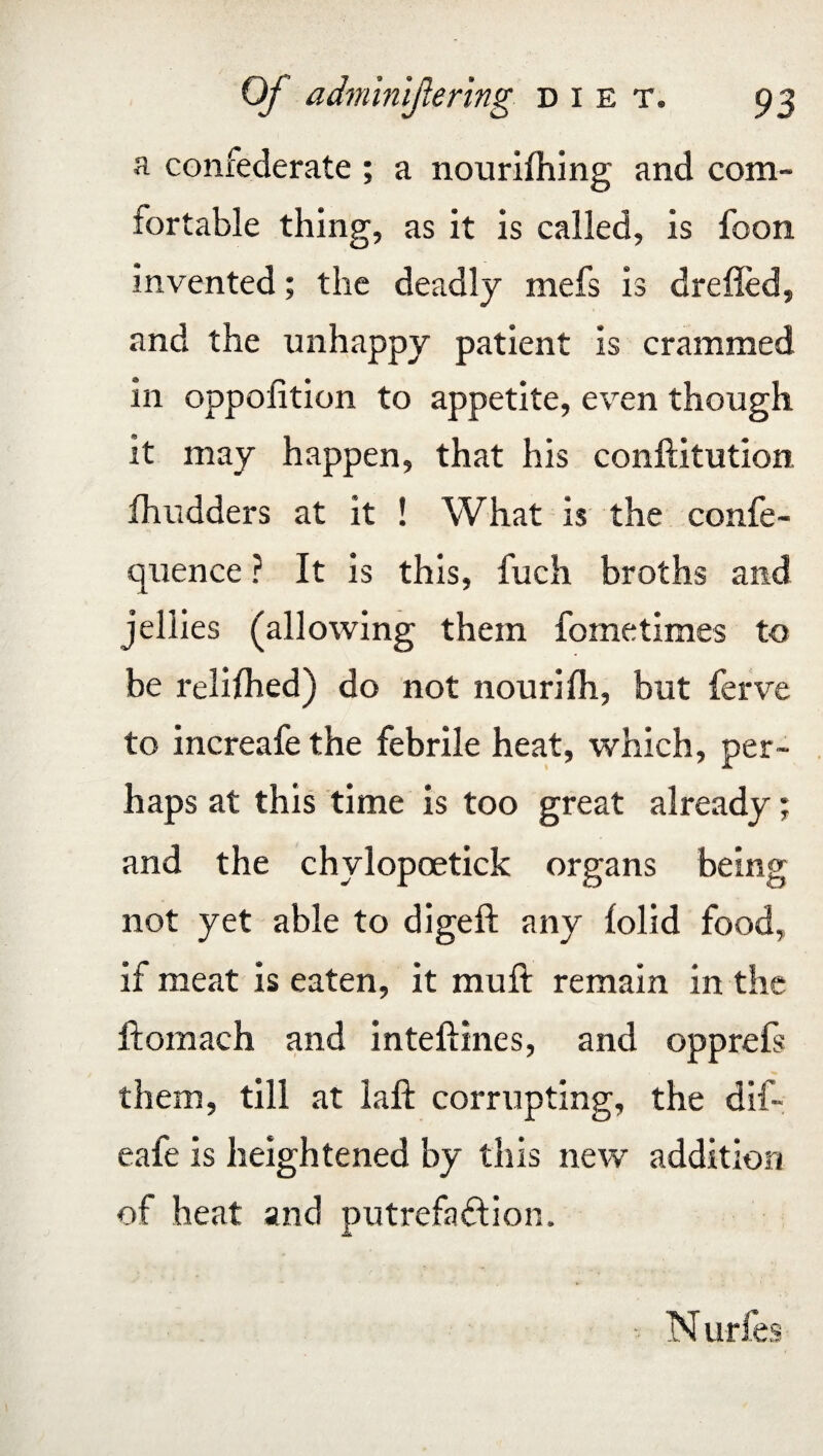 a confederate ; a nourifhing and com¬ fortable thing, as it is called, is foon invented; the deadly mefs is dreiled, and the unhappy patient is crammed in oppofition to appetite, even though it may happen, that his conftitution fhudders at it ! What is the confe- quence ? It is this, fuch broths and jellies (allowing them fometimes to be reliihed) do not nourilh, but ferve to increafethe febrile heat, which, per¬ haps at this time is too great already; and the chylopoetick organs being not yet able to digeft any lolid food, if meat is eaten, it muft remain in the ftomach and inteftines, and opprefs them, till at laft corrupting, the dif- eafe is heightened by this new addition of heat and putrefa&ion. N urfes