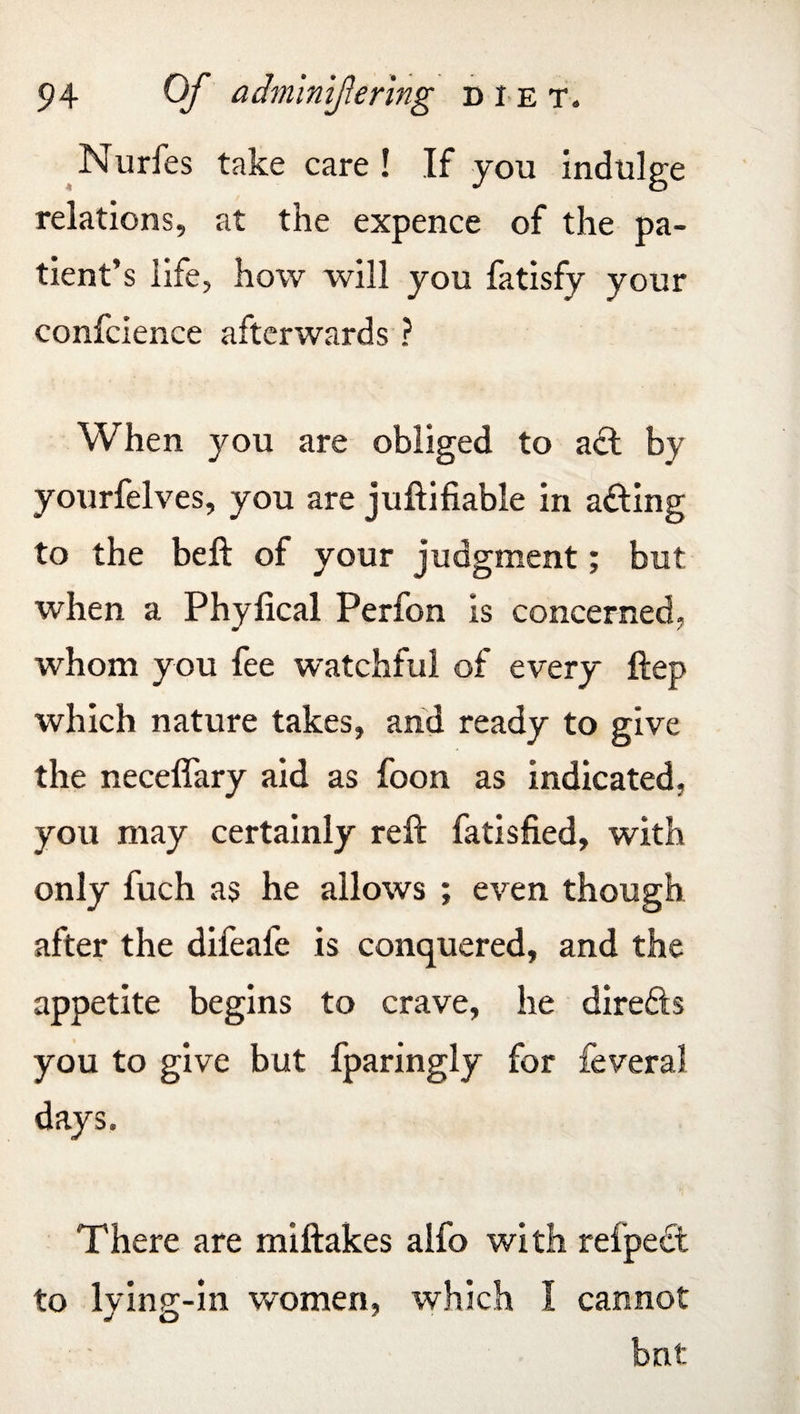 Nurfes take care ! If you indulge relations, at the expence of the pa¬ tient’s life, how will you fatisfy your confcience afterwards ? When you are obliged to act by yourfelves, you are juftifiable in acting to the belt of your judgment; but when a Phyfical Perfon is concerned, whom you fee watchful of every Hep which nature takes, and ready to give the neceflary aid as foon as indicated, you may certainly reft fatisfied, with only fuch as he allows ; even though after the difeafe is conquered, and the appetite begins to crave, he directs you to give but fparingly for feveral days. There are miftakes alfo with refpedt to lying-in women, which I cannot bnt