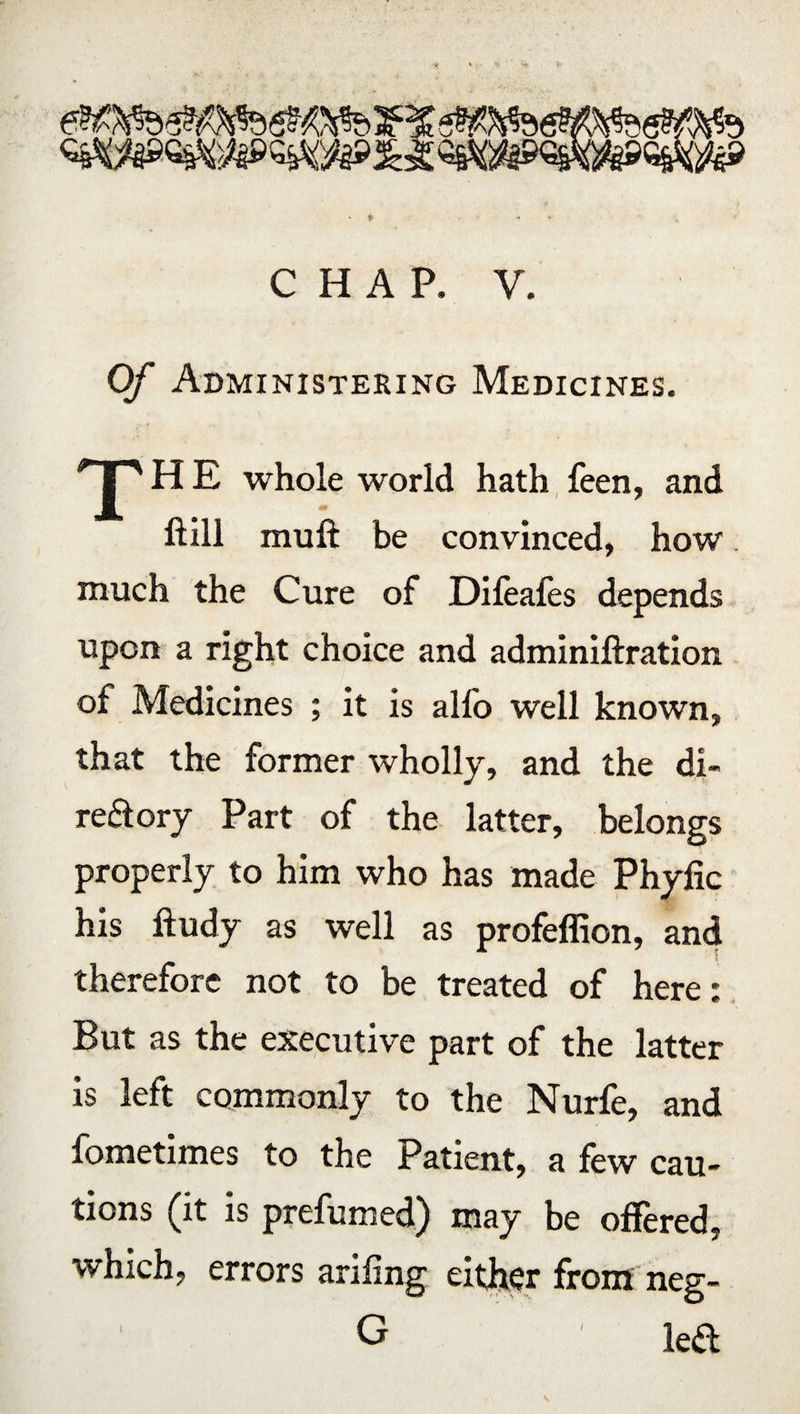 CHAP. V. Of Administering Medicines. T H E whole world hath feen, and ftill muft be convinced, how. much the Cure of Difeafes depends upon a right choice and adminiftration of Medicines ; it is alfo well known, that the former wholly, and the di¬ rectory Part of the latter, belongs properly to him who has made Phyfic his ftudy as well as profeffion, and therefore not to be treated of here: But as the executive part of the latter is left commonly to the Nurfe, and fometimes to the Patient, a few cau¬ tions (it is prefumed) may be offered, which, errors ariiing either from neg- G led