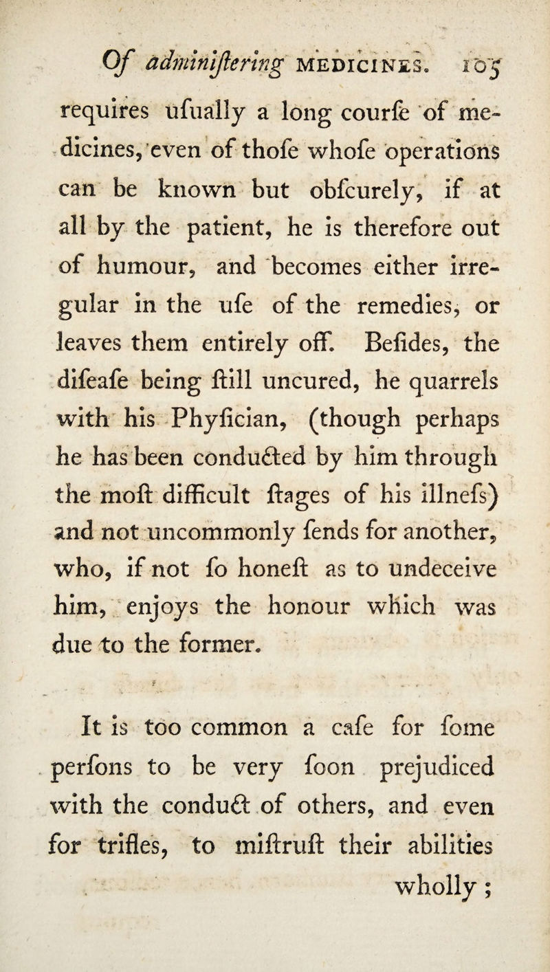 requires ufually a long courfe of me¬ dicines, even of thofe whofe operations can be known but obfcurely, if at all by the patient, he is therefore out of humour, and becomes either irre¬ gular in the ufe of the remedies, or leaves them entirely off. Befides, the difeafe being ftill uncured, he quarrels with his Phyfician, (though perhaps he has been conducted by him through the moft difficult ftages of his illnefs) and not uncommonly fends for another, who, if not fo honeft as to undeceive him, enjoys the honour which was due to the former. It is too common a cafe for feme perfons to be very foon prejudiced with the conduit of others, and even for trifles, to miftruft their abilities wholly;