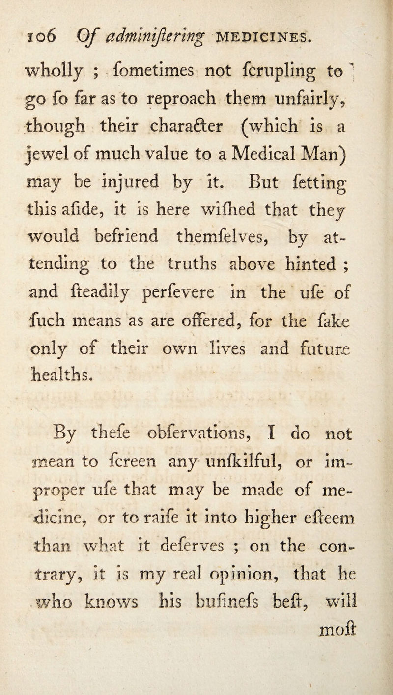wholly ; fometimes not fcrupling to 1 go fo far as to reproach them unfairly, though their character (which is a jewel of much value to a Medical Man) may be injured by it. But fetting this afide, it is here wifhed that they would befriend themfelves, by at¬ tending to the truths above hinted ; and fteadily perfevere in the ufe of fuch means as are offered, for the fake only of their own lives and future healths. By thefe obfervations, I do not mean to fcreen any unfkilful, or im¬ proper ufe that may be made of me¬ dicine, or to raife it into higher elleem than what it deferves ; on the con¬ trary, it is my real opinion, that he who knows his bufinefs bell, will moft