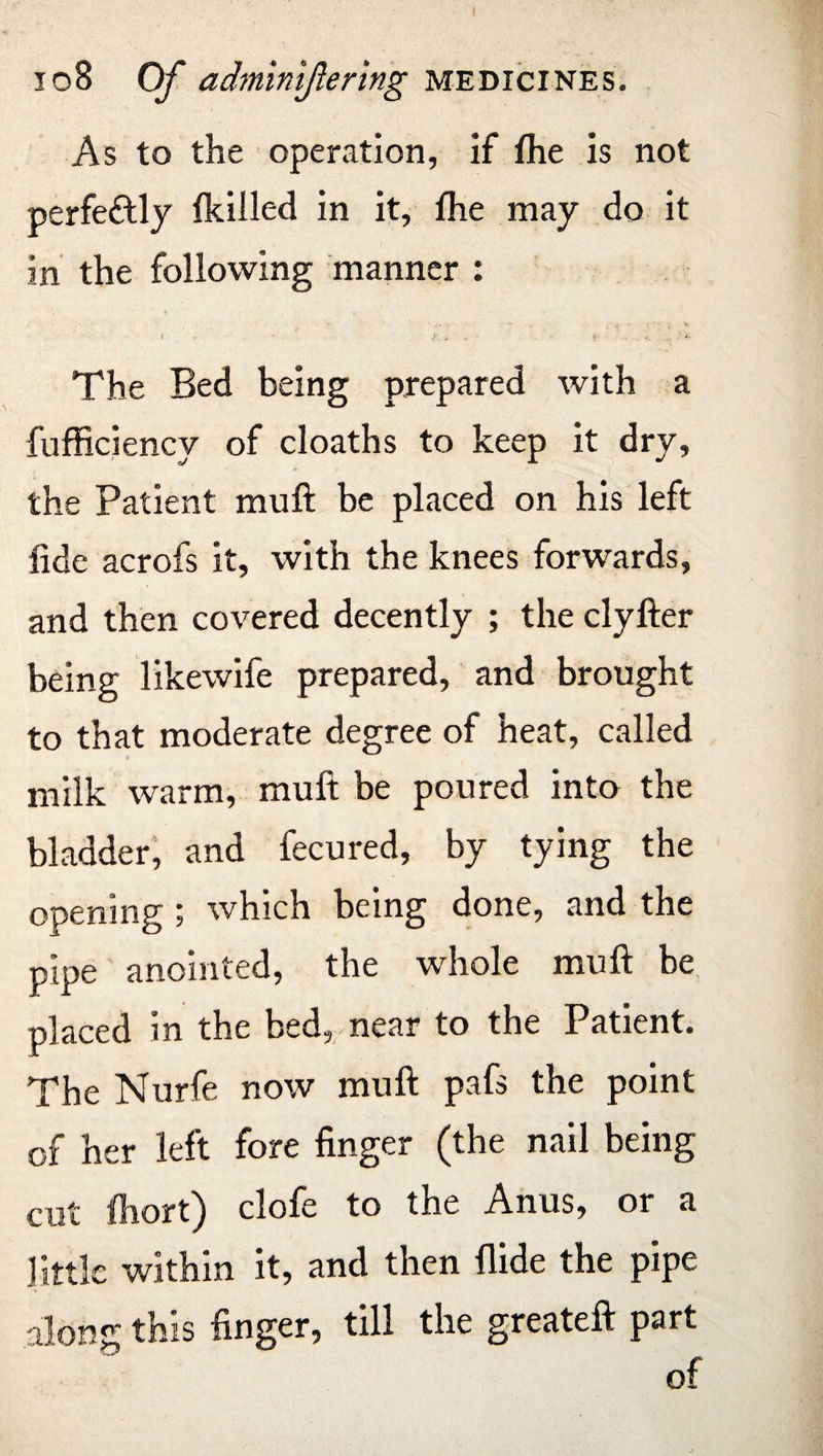 As to the operation, if fhe is not perfectly fkilled in it, fhe may do it In the following manner : * ... - - i . r '• • ^ » - f , « ... . The Bed being prepared with a fufficiency of cloaths to keep it dry, the Patient muft be placed on his left fide acrofs it, with the knees forwards, and then covered decently ; the clyfter being likewife prepared, and brought to that moderate degree of heat, called milk warm, muft be poured into the bladder, and fecured, by tying the opening ; which being done, and the pipe anointed, the whole muft be placed in the bed, near to the Patient. The Nurfe now muft pafs the point of her left fore finger (the nail being cut fliort) clofe to the Anus, or a little within it, and then Aide the pipe along this finger, till the greateft part of