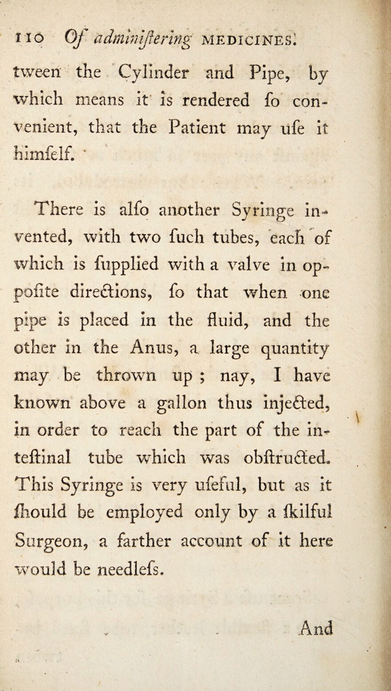 tween the Cylinder and Pipe, by which means it is rendered fo con¬ venient, that the Patient may ufe it himfelf. ' There is alfo another Syringe in¬ vented, with two fuch tubes, each of which is {applied with a valve in op- pofite directions, fo that when one pipe is placed in the fluid, and the other in the Anus, a large quantity may be thrown up ; nay, I have known above a gallon thus injeCted, in order to reach the part of the in- teftinal tube which was obftruCted. This Syringe is very ufeful, but as it fhould be employed only by a Ikilful Surgeon, a farther account of it here would be needlefs. And