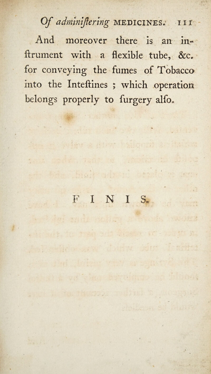 And moreover there is an in- ftrument with a flexible tube, &c. for conveying the fumes of Tobacco into the Inteftines ; which operation belongs properly to furgery alfo„ # ' F I N I S.