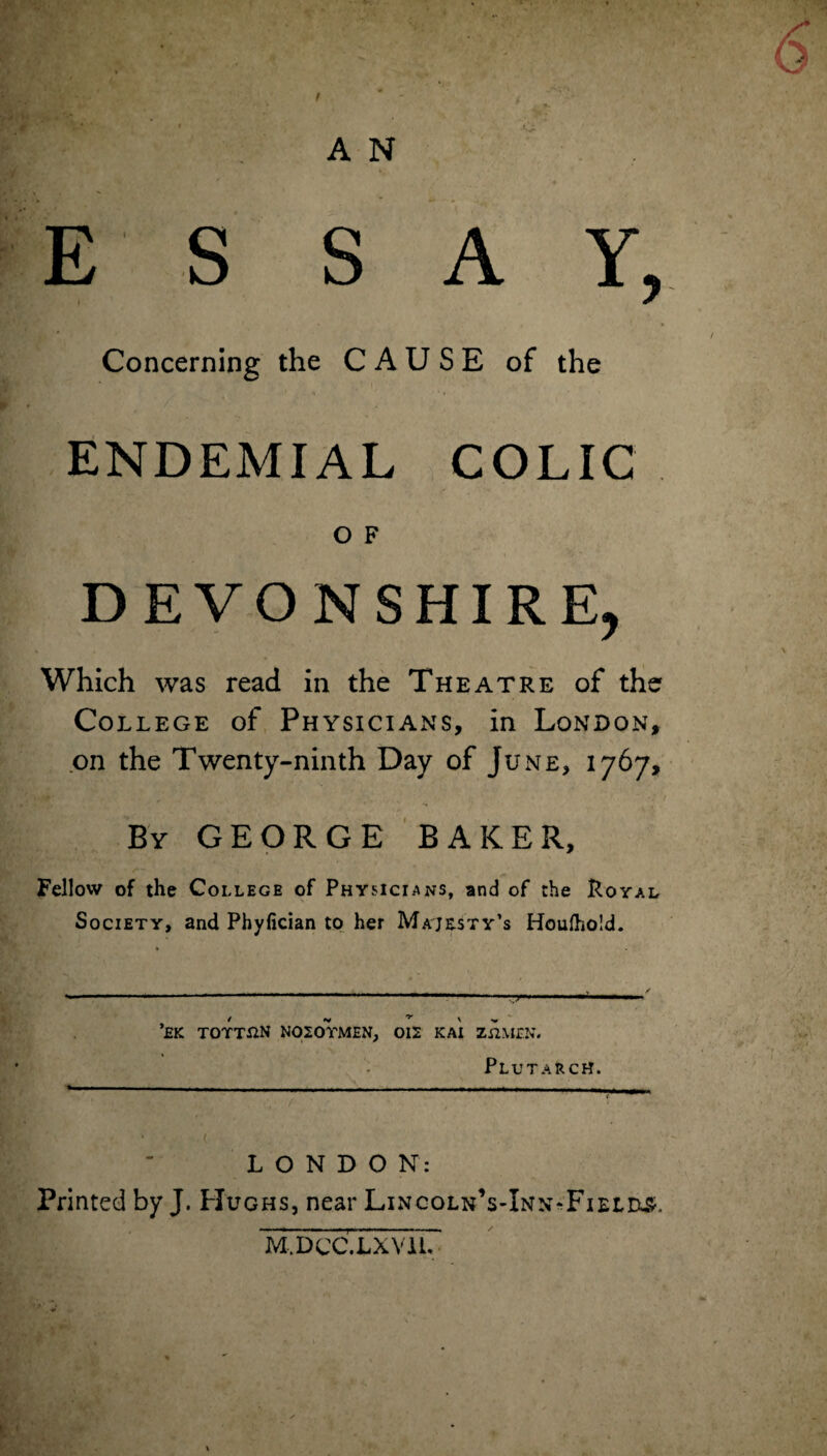 S S AY, Concerning the CAUSE of the 1 .. -i • ♦ v ENDEMIAL COLIC O F DEVONSHIRE, Which was read in the Theatre of the College of Physicians, in London, on the Twenty-ninth Day of June, 1767, By GEORGE BAKER, Fellow of the College of Physicians, and of the Royal Society, and Phyfician to her Majesty’s Houfhold. *£K TOTT&N N020YMEN, 012 KAI Zn.MEN. Plutarch. —- - ■ ■ — - - — --- - ~~ \ 5/ . / ' * LONDON: Printed by J. Hughs, near LincolnVInn-FieloSc M.DCC.LXVil.