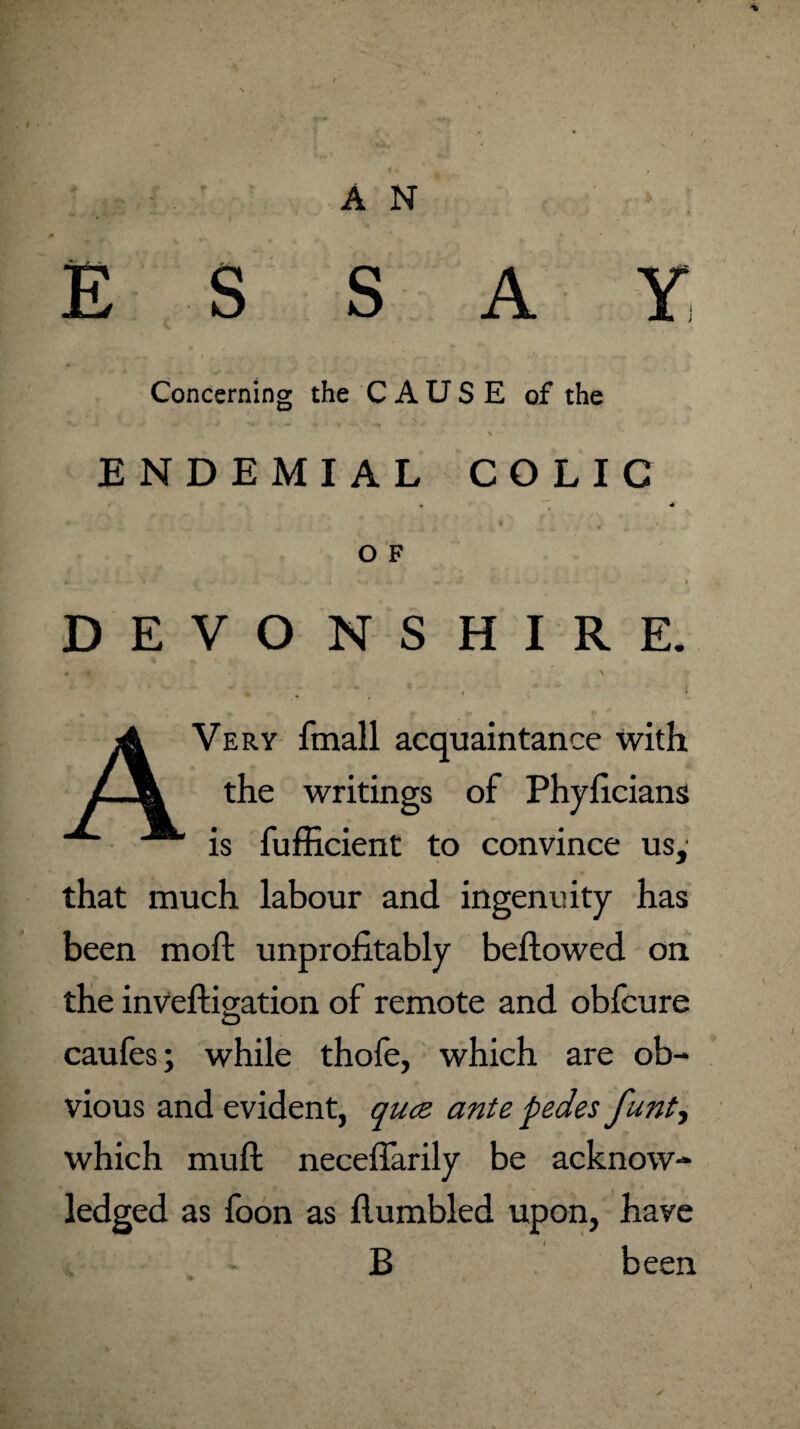 ESSAY, Concerning the CAUSE of the ENDEMIAL COLIC O F DEVONSHIRE. Very fmall acquaintance with the writings of Phyficians is fufficient to convince us,' that much labour and ingenuity has been moft unprofitably bellowed on the invelligation of remote and obfcure caufes; while thofe, which are ob¬ vious and evident, quce ante pedes funty which mull neceffarily be acknow¬ ledged as foon as Humbled upon, have B been