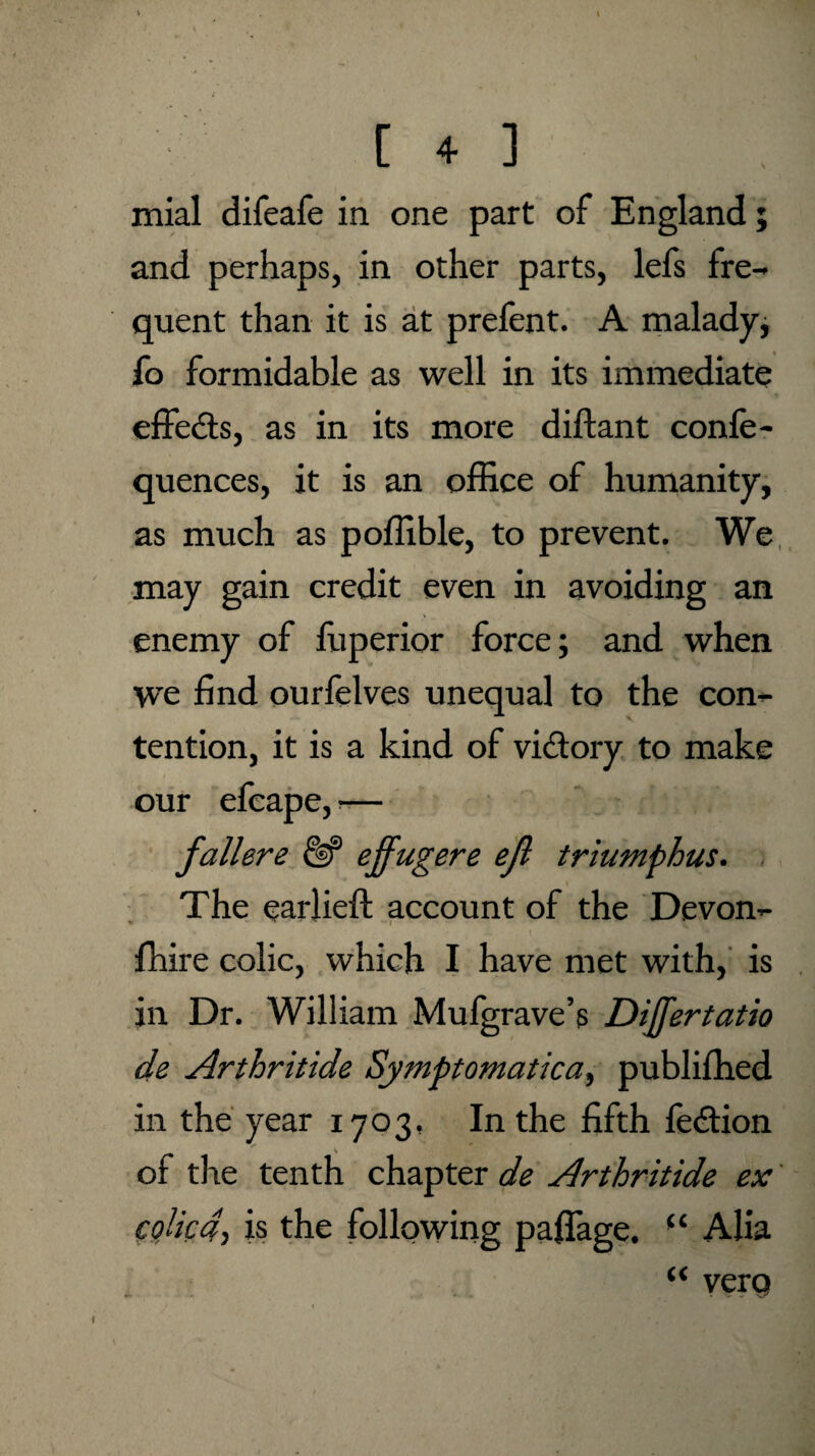 mial difeafe in one part of England; and perhaps, in other parts, lefs fre¬ quent than it is at prelent. A malady; fo formidable as well in its immediate effects, as in its more diftant confe- quences, it is an office of humanity, as much as poffible, to prevent. We may gain credit even in avoiding an enemy of fuperior force; and when we find ourfelves unequal to the con¬ tention, it is a kind of victory to make our efeape, -— fallere & effugere ejl triumphus. The eariieft account of the Devon- lhire colic, which I have met with, is in Dr. William Mufgrave’s Dijfertatio de Arthritide Symptomatica, publiffied in the year 1703, In the fifth fe&ion of the tenth chapter de Arthritide ex colic4 1 is the following pafiage. “ Alia “ vcro