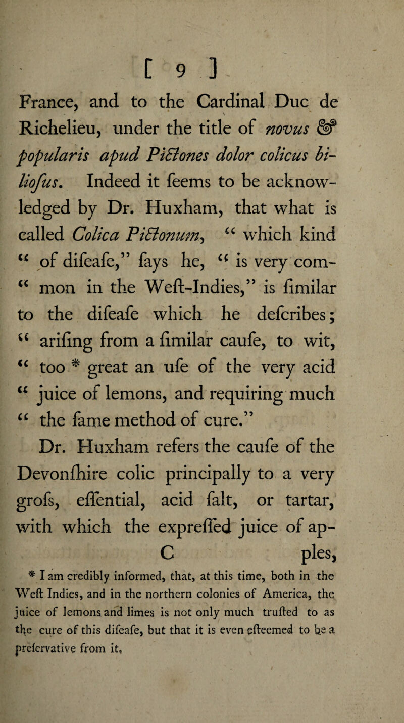 iC cc [ 9 ] France, and to the Cardinal Due de ' \ Richelieu, under the title of novus popular is apud PiSlones dolor colicus bi- liofus. Indeed it feems to be acknow¬ ledged by Dr. Huxham, that what is called Colic a PiElonum, “ which kind of difeafe,” fays he, u is very com¬ mon in the Weft-Indies,” is ftmilar to the difeafe which he deferibes; u ariftng from a ftmilar caufe, to wit, too * great an ufe of the very acid juice of lemons, and requiring much “ the fame method of cure.” Dr. Huxham refers the caufe of the Devon fhire colic principally to a very grofs, eflential, acid fait, or tartar, with which the exprefled juice of ap- C pies, * I am credibly informed, that, at this time, both in the Weft Indies, and in the northern colonies of America, the juice of lemons and limes is not only much trufted to as th,e cure of this difeafe, but that it is even efteemed to h.z a, prefervative from it, <c u