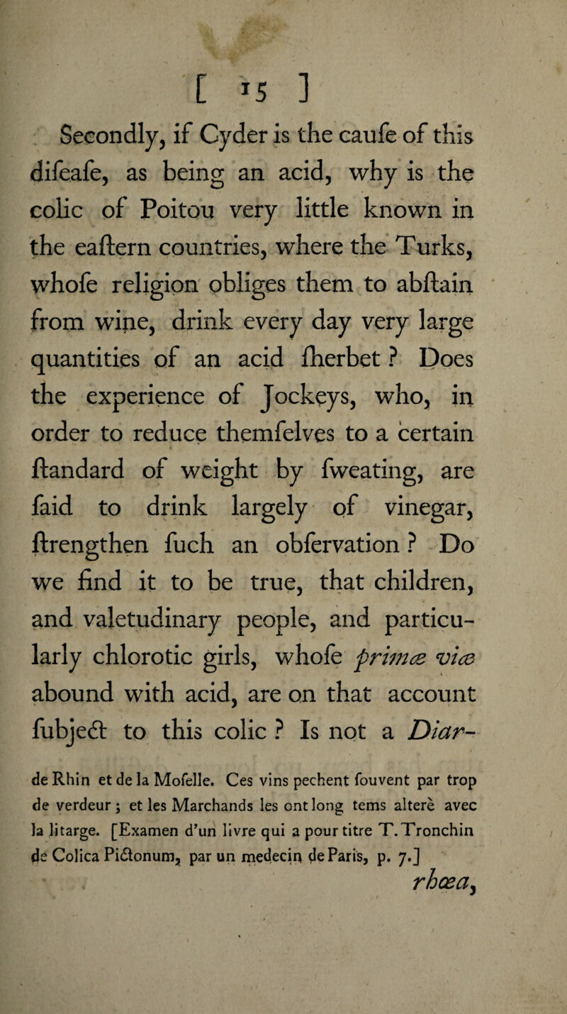 '[ >5 ] Secondly, if Cyder is the caufe of this difeafe, as being an acid, why is the colic of Poitou very little known in the eaftern countries, where the Turks, whofe religion obliges them to abftain from wine, drink every day very large quantities of an acid fherbet ? Does the experience of Jockeys, who, in order to reduce themfelves to a certain t ftandard of weight by fweating, are faid to drink largely of vinegar, ftrengthen fuch an obfervation ? Do we find it to be true, that children, and valetudinary people, and particu¬ larly chlorotic girls, whofe primes, vies abound with acid, are on that account fubject to this colic ? Is not a Diar- de Rhin et de la Mofelle. Ces vins pechent fouvent par trop de verdeur; et les Marchands les ontlong terns altere avec la litarge. [Examen d’un livre qui a pour titre T.Tronchin de Colica Pi&onum, par un medecin de Paris, p. 7.] rhcea,