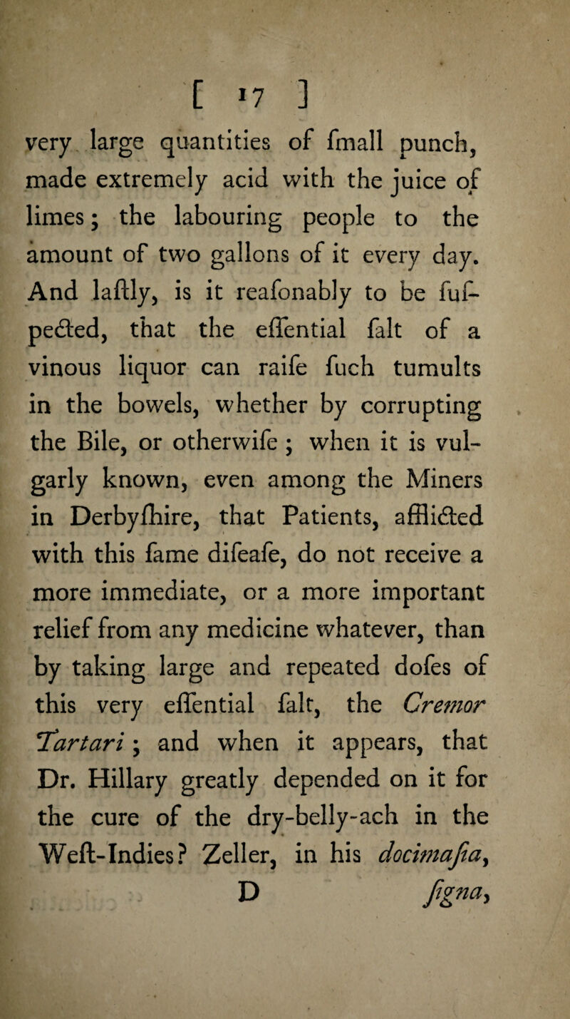 jr. • '[ *7 j very large quantities of fmall punch, made extremely acid with the juice of limes; the labouring people to the amount of two gallons of it every day. And laftly, is it reafonably to be fuf- pedted, that the eftential fait of a vinous liquor can raife fuch tumults in the bowels, whether by corrupting the Bile, or otherwife; when it is vul¬ garly known, even among the Miners in Derbyfhire, that Patients, afflicted with this fame difeafe, do not receive a more immediate, or a more important relief from any medicine whatever, than by taking large and repeated dofes of this very elTential fait, the Cremor *Tartari ; and when it appears, that Dr. Hillary greatly depended on it for the cure of the dry-belly-ach in the * <* Weft-Indies? Zeller, in his docimafia, D figna>
