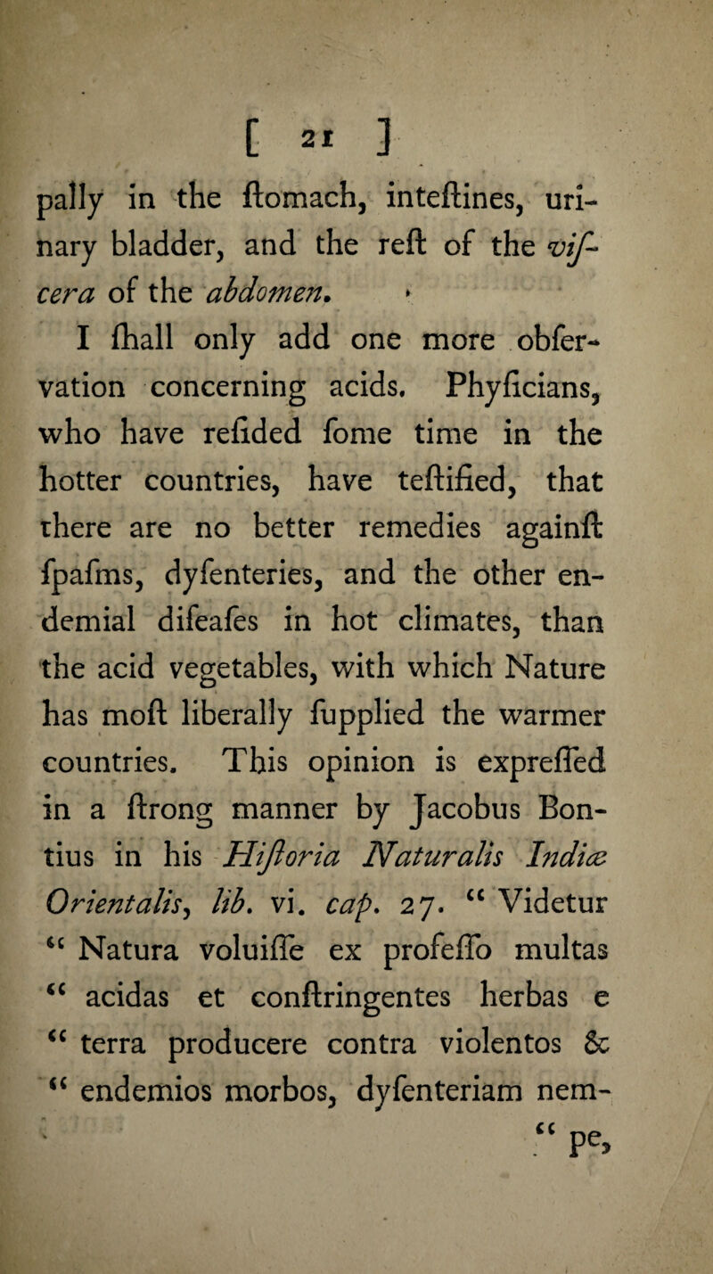 pally in the ftomach, inteftines, uri¬ nary bladder, and the reft of the vif- cera of the abdomen. I fhall only add one more obfer- vation concerning acids. Phyficians, who have refided fome time in the hotter countries, have teftified, that there are no better remedies againft fpafms, dyfenteries, and the other en- demial difeafes in hot climates, than the acid vegetables, with which Nature has mod liberally fupplied the warmer countries. This opinion is exprefled in a ftrong manner by Jacobus Bon- tius in his Hifloria Naturalis Indice Orientalise lib. vi. cap. 27. “ Videtur “ Natura voluiffe ex profefio multas “ acidas et conftringentes herbas e “ terra producere contra violentos & “ endemios morbos, dyfenteriam nem- “ Pe>
