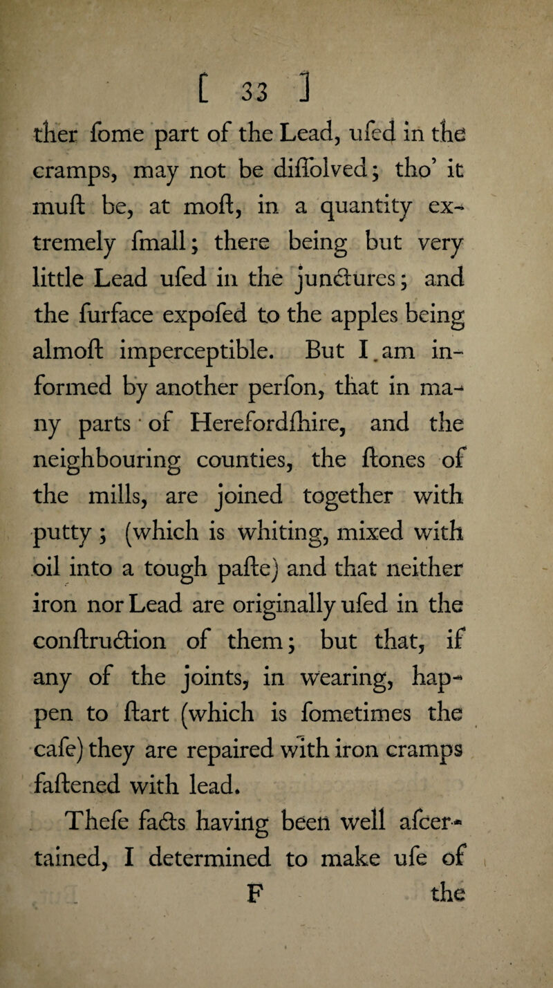 ther fome part of the Lead, ufed in the cramps, may not be diffolved; tho’ it mu ft be, at moft, in a quantity ex¬ tremely fmall; there being but very little Lead ufed in the junctures; and the furface expofed to the apples being almoft imperceptible. But I.am in¬ formed by another perfon, that in ma¬ ny parts • of Herefordfhire, and the neighbouring counties, the ftones of the mills, are joined together with putty ; (which is whiting, mixed with oil into a tough pafte) and that neither iron nor Lead are originally ufed in the conftruition of them; but that, if any of the joints, in wearing, hap¬ pen to ftart (which is fometimes the cafe) they are repaired with iron cramps faftened with lead. Thefe fails having been well afcer* tained, I determined to make ufe of