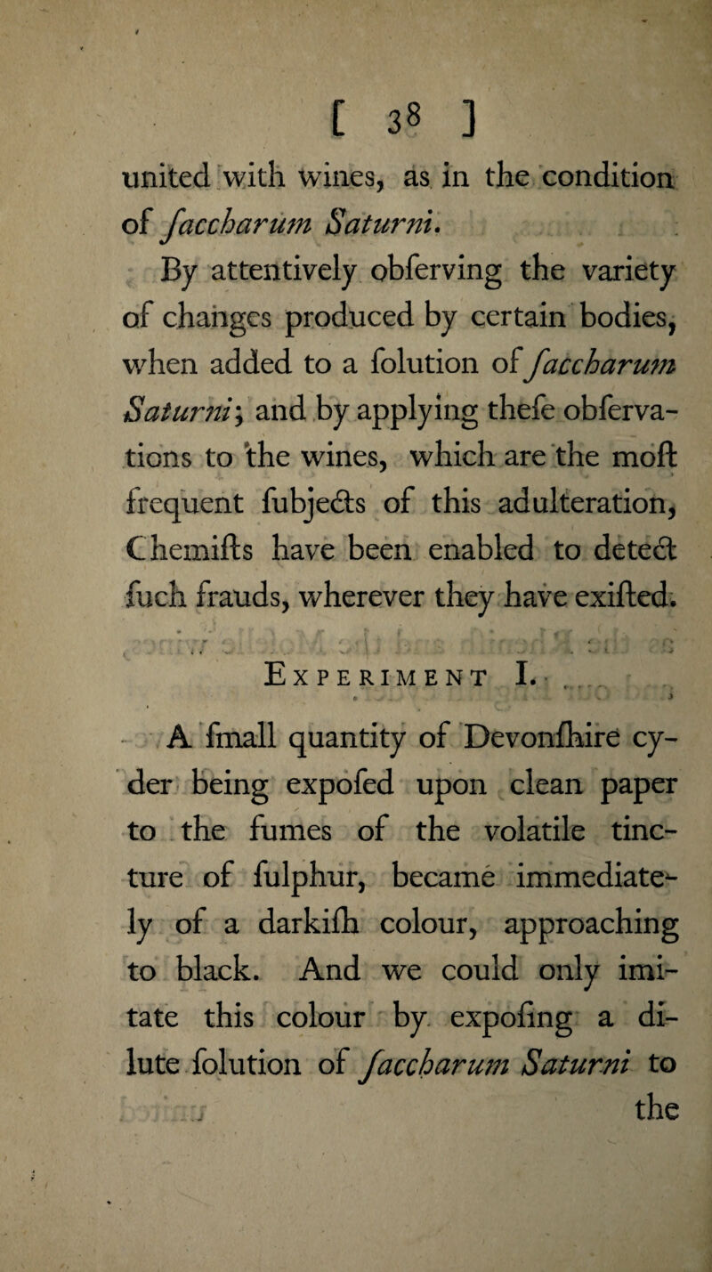 united with wines, as in the condition of faccharum Saturni. By attentively obferving the variety of changes produced by certain bodies, when added to a folution of faccharutn Saturni; and by applying thefe obferva- tions to the wines, which are the moft frequent fubjedts of this adulteration, Chemifts have been enabled to detect fuch frauds, wherever they have exifted. r . i1 (I ' * c , i 4 - ... s. ! • • • • v, l ■ > Experiment I. • . . i • V. •> A fmall quantity of Devonfhire cy¬ der being expofed upon clean paper ✓ 1 to the fumes of the volatile tinc¬ ture of fulphur, became immediate^ ly of a darkifh colour, approaching to black. And we could only imi¬ tate this colour by expofing a di¬ lute folution of faccharum Saturni to i the