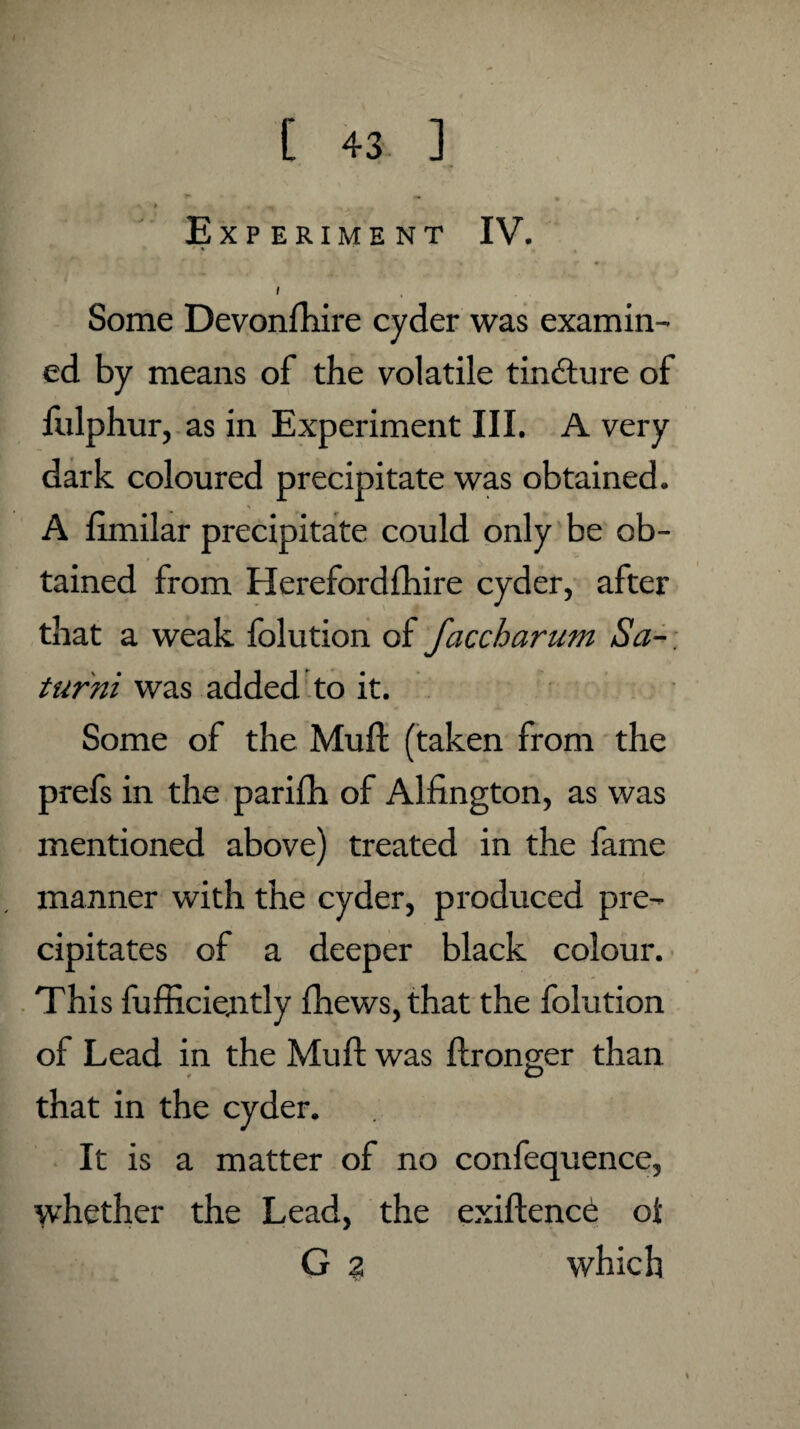 Experiment IV. * % Some Devonshire cyder was examin¬ ed by means of the volatile tindture of Sulphur, as in Experiment III. A very dark coloured precipitate was obtained. A Similar precipitate could only be ob¬ tained from Herefordshire cyder, after that a weak folution of faccharum Sa- turni was added to it. Some of the MuSt (taken from the prefs in the parifh of Alfington, as was mentioned above) treated in the fame manner with the cyder, produced pre¬ cipitates of a deeper black colour. This Sufficiently Shews, that the folution of Lead in the Muft was Stronger than O that in the cyder. It is a matter of no confequence, whether the Lead, the existence oi G 2 which