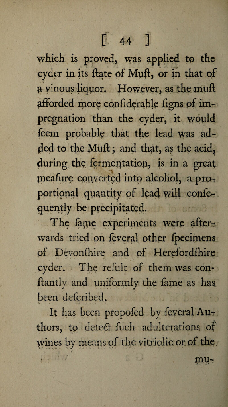 which is proved, was applied to the cyder in its ftate of Muft, or in that of a vinous liquor. However, as the muft afforded more conftderable ftgns of im- pregnation than the cyder, it would feem probably that the lead was ad¬ ded to the Muft; and that, as the acid, during the fermentation, is in a great -•> ’ *■ meafure converted intp alcohol, a pro¬ portional quantity of lead will confe- quently be precipitated. The farne experiments were after-; wards tried on feveral other fpecimens of Devonfhire and of Herefordfhire cyder. The refuit of them was con- ftantly and uniformly the fame as has, been deferibed. It has been propofed by feveral Au¬ thors, to detect fuch adulterations of wines by means of the vitriolic or of the, > mu-