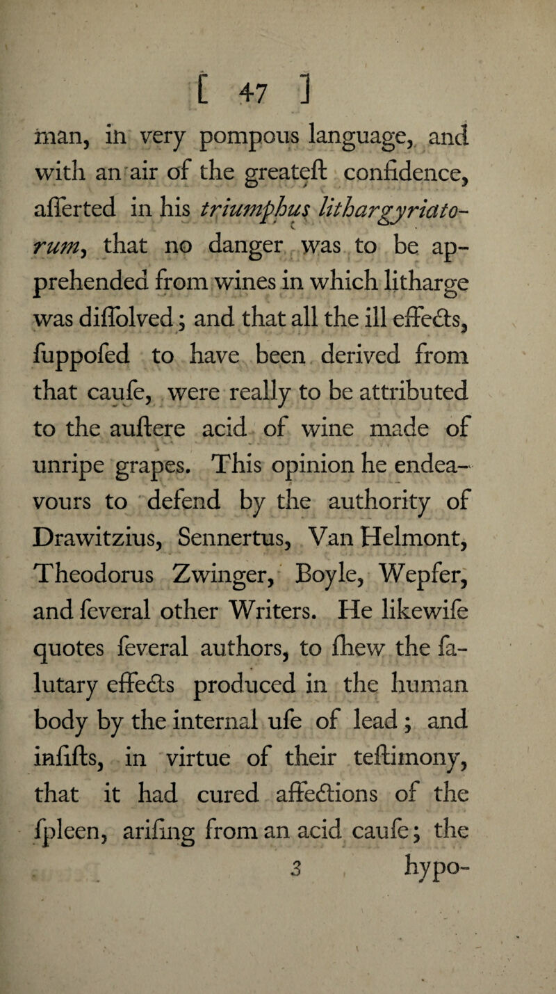 man, in very pompous language, and with an air of the greateft confidence, afierted in his triumphus lithargyriato- rum, that no danger was to be ap¬ prehended from wines in which litharge was diflolved; and that all the ill effedts, fuppofed to have been derived from that caufe, were really to be attributed to the auftere acid of wine made of unripe grapes. This opinion he endea- ** vours to defend by the authority of Drawitzius, Sennertus, Van Helmont, Theodoras Zwinger, Boyle, Wepfer, and feveral other Writers. He likewife quotes feveral authors, to fhew the fa- lutary effedts produced in the human body by the internal ufe of lead; and infills, in virtue of their teftimony, that it had cured affedtions of the fpleen, arifing from an acid caufe; the 3 hypo-