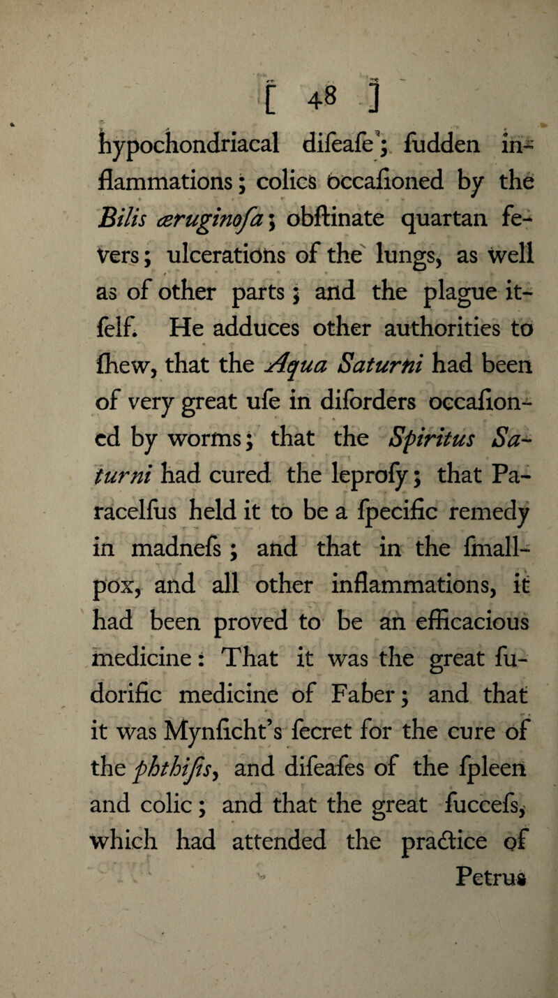 ^ — [ 48 ] hypochondriacal dileaie; Hidden in¬ flammations ; colics bccafloned by the Bills ceruginofa; obftinate quartan fe¬ vers; ulcerations of the lungs, as well * * • r * as of other parts; and the plague it- felf. He adduces other authorities to (hew, that the Aqua Saturtti had been of very great ufe in diforders occaflon- ed by worms; that the Spiritus Sa- turni had cured the leproly; that Pa- racelfus held it to be a fpecific remedy in madnefs ; and that in the fmall- pox, and all other inflammations, it had been proved to be an efficacious medicine: That it was the great fu- dorific medicine of Faber; and that it was Mynficht’s fecret for the cure of the phthijis, and difeafes of the fpleen and colic; and that the great fuccefs, which had attended the pra&ice of Petrus