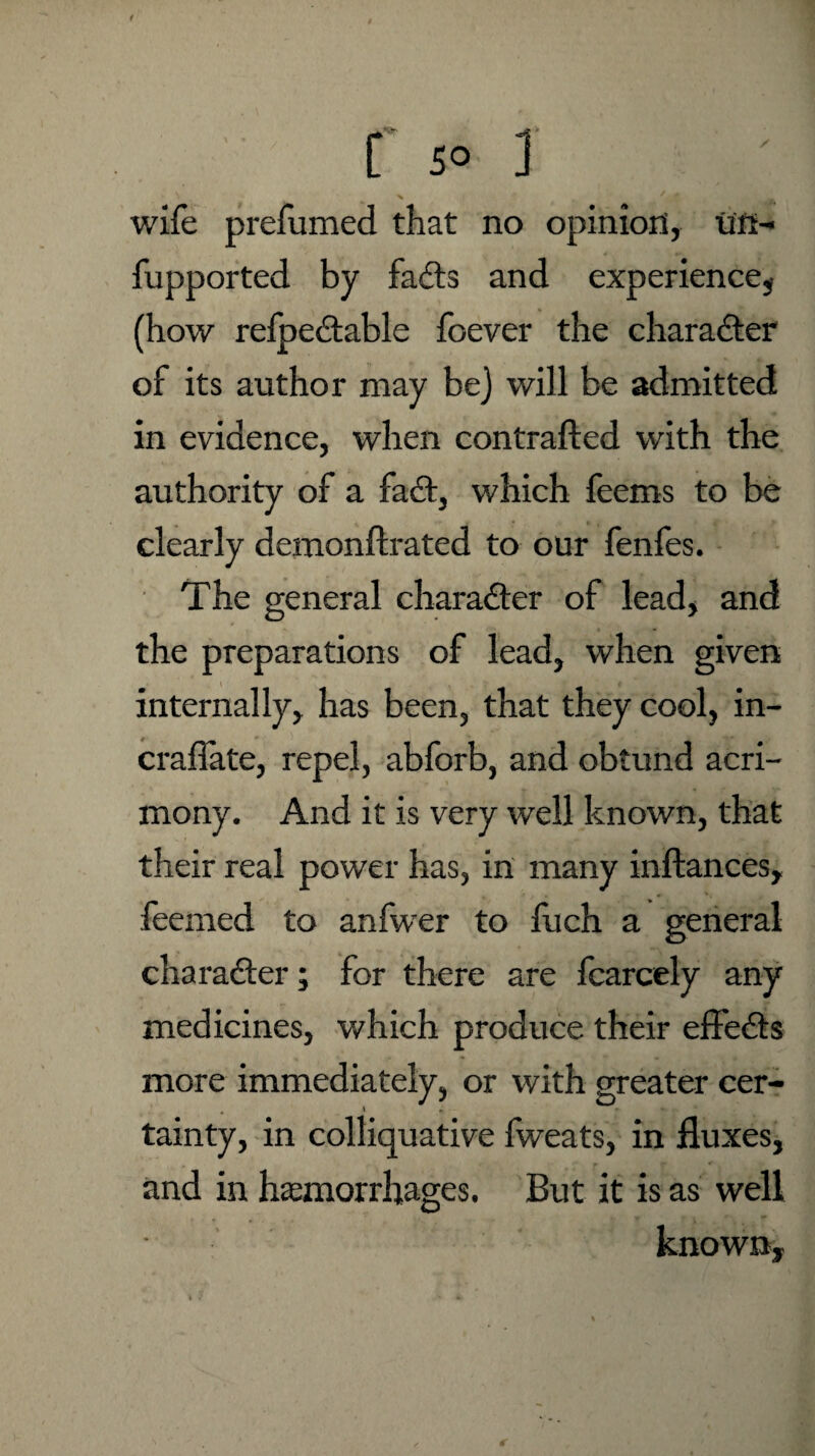 r s° ] wife prefumed that no opinion, uft- fupported by fadts and experience, (how reipedtable foever the charadter of its author may be) will be admitted in evidence, when contracted with the authority of a fadt, which feems to be clearly demonftrated to our fenfes. The general charadter of lead, and the preparations of lead, when given internally, has been, that they cool, in- crafiate, repel, abforb, and obtund acri¬ mony. And it is very well known, that their real power has, in many inftances, feemed to anfwer to fuch a general charadter; for there are fcarcely any medicines, which produce their effedts more immediately, or with greater cer¬ tainty, in colliquative fweats, in fluxes, and in hemorrhages. But it is as well known.