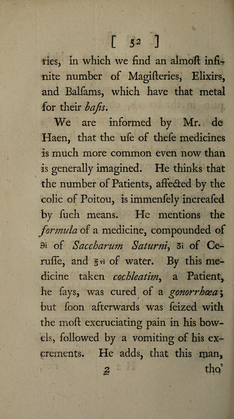 ries, In which we find an almoft infi-r nite number of Magifteries, Elixirs, and Balfams, which have that metal for their bafts. We are informed by Mr. de Haen, that the ufe of thefe medicines is much more common even now than is generally imagined. He thinks that the number of Patients, affe&ed by the colic of Poitou, is immenfely increafed by fuch means. He mentions the formula of a medicine, compounded of 9i of Saccharum Saturn/, 3i of Ce- rufie, and gw of water. By this me¬ dicine taken cochleatim, a Patient, he fays, was cured of a gonorrhoea; but foon afterwards was feized with the moft excruciating pain in his bow¬ els, followed by a vomiting of his ex¬ crements. He adds, that this man, 2 thq5