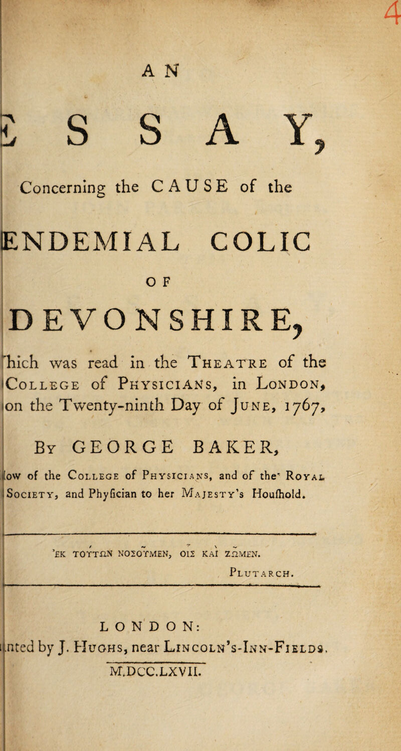 4 A N 5 S S A Y, Concerning the CAUSE of the ENDEMIAL COLIC O F DEVONSHIRE, fhich was read in the Theatre of the ^College of Physicians, in London, ion the Twenty-ninth Day of June, 1767, By GEORGE BAKER, ■i ,o\v of the College of Physicians, and of the Royal Society, and Phyfician to her Majesty’s Houfhold. *£K TOYTUN N020TMEN, 012 KAl 212MEN. Plutarch. LONDON: t.nted by J. Hughs, near Lincoln’s-Inn-Fields. M.DCC.LXVII.