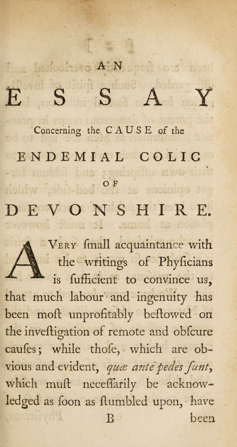 A N ESSAY Concerning the CAUSE of the ENDEMIAL COLIC •* A + . -I - * • < ' ’ > OF DEVONSHIRE. * ♦ f * AVery fmall acquaintance with the writings of Phyhcians is fufficient to convince us, that much labour and ingenuity has «T * ’' -■V \ been moft unprofitably bellowed on the invehigation of remote and obfcure caules; while thofe, which are ob¬ vious and evident, quce ante pedes funt, which mull neceffarily be acknow¬ ledged as foon as humbled upon, have B been