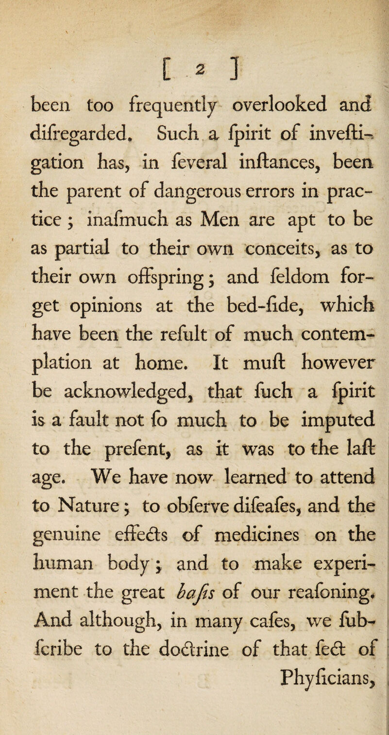 been too frequently overlooked and difregarded. Such a fpirit of invefti- gation has, in feveral inftances, been the parent of dangerous errors in prac¬ tice ; inafmuch as Men are apt to be as partial to their own conceits, as to their own offspring; and feldom for¬ get opinions at the bed-fide, which have been the refult of much contem¬ plation at home. It mufl however be acknowledged, that fuch a fpirit is a fault not fo much to be imputed to the prefent, as it was to the laft age. We have now learned to attend to Nature; to obferve difeafes, and the genuine effedls of medicines on the human body j and to make experi¬ ment the great bafis of our reafoning. And although, in many cafes, we fub- fcribe to the do&rine of that fed; of Phyficians,