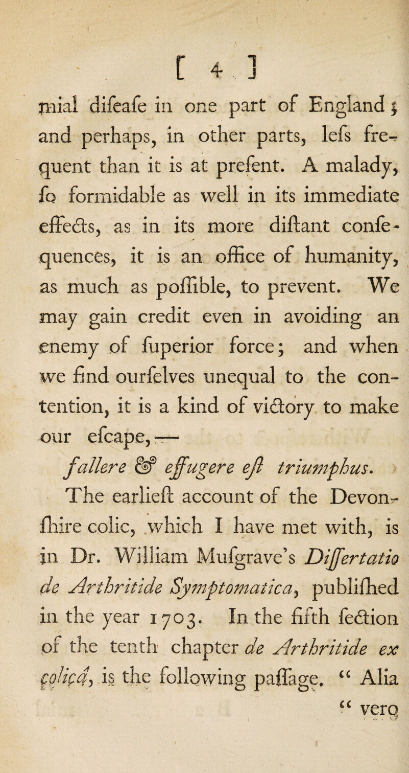 jiiial difeafe in one part of England % and perhaps, in other parts, lefs fre-r quent than it is at prefent. A malady, {q formidable as well in its immediate effedts, as in its more diftant confe- quences, it is an office of humanity, as much as poffible, to prevent. We may gain credit even in avoiding an enemy of fuperior force; and when we find ourfelves unequal to the con¬ tention, it is a kind of victory to make our efcape, — fallere d? effugere ejl triumphus. The earlieft account of the Devon - ffiire colic, which I have met with, is in Dr. William Mufgrave’s Dijfertatio de Arthritide Symptomatica, publiffied in the year 1703. In the fifth fedtion of the tenth chapter de Arthritide ex colicdj is the following paffage. “ Alia “ verq