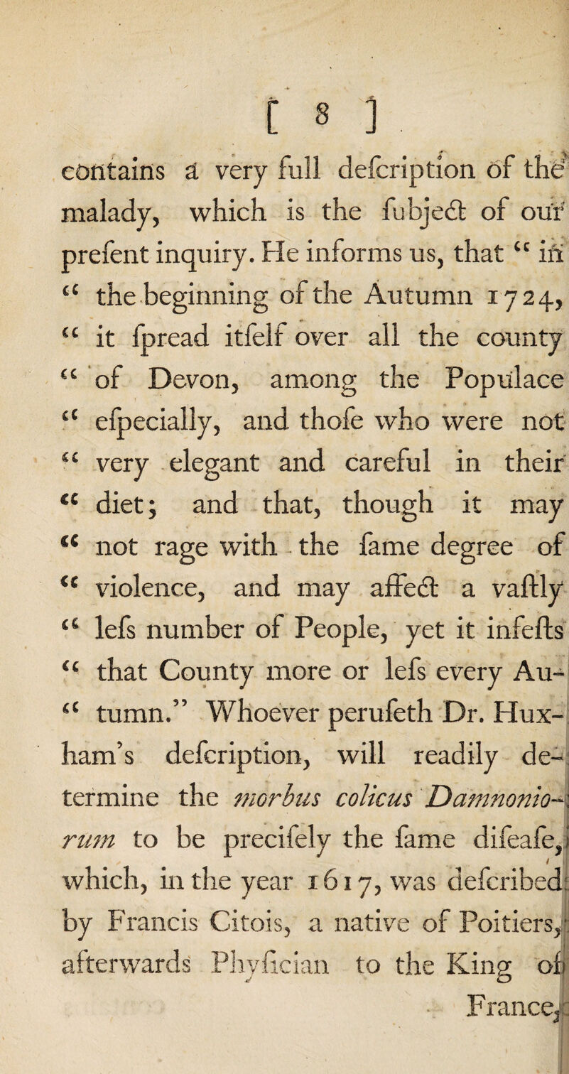 contains a very full defcription of the' malady, which is the fubjedt of our prefent inquiry. Fie informs us, that u in “ the beginning of the Autumn 1724, {c it fpread itfelf over all the county “ of Devon, among the Populace cC efpecially, and thofe who were not “ very elegant and careful in their <£ diet; and that, though it may tc not rage with the fame degree of il violence, and may affedt a vaftly “ lefs number of People, yet it infefts “ that County more or lefs every Au- “ tumn.” Whoever perufeth Dr. FFux- ham’s defcription, will readily de¬ termine the morbus colicus Damnonio- rum to be precifely the fame difeafe,! 1 1 which, in the year 1617, was defcribed: by Francis Citois, a native of Poitiers, afterwards Phylician to the King of France3