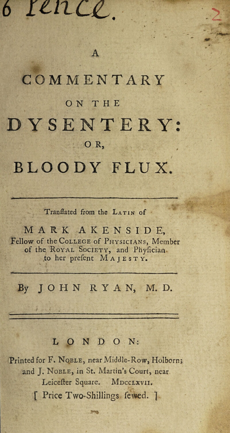 6 LtllOL. % A COMMENTARY ON THE DYSENTERY O R, BLOODY FLUX. Tranflated from the Latin of MARK AKENSIDE, Fellow of the College of Physicians, Member of the Royal Society, and Phyfician to her prefent Majesty. By JOHN RYAN, M. D. LONDON: Printed for F. Noble, near Middle-Row, Holborn and J. Noble, in St. Martin’s Court, near Leicefter Square. Mdcclxvii. [ Price Two-Shillings fewed. ] • •