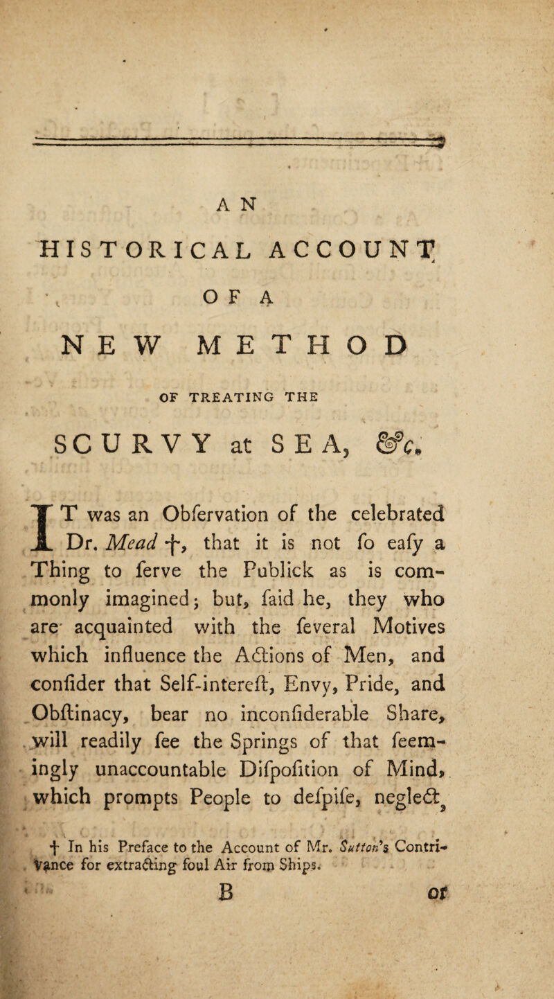 -■ - —.■ -it——-3 A N HISTORICAL ACCOUNT O F A NEW METHOD OF TREATING THE SCURVY at SEA, &>c. IT was an Obfervation of the celebrated Dr. Mead -f*, that it is not fo eafy a Thing to ferve the Publick as is com¬ monly imagined; but, faid he, they who are acquainted with the feveral Motives which influence the Adtions of Men, and confider that Self-intereft, Envy, Pride, and Obftinacy, bear no inconfiderable Share, will readily fee the Springs of that feem- ingly unaccountable Difpofidon of Mind, which prompts People to defpife, negledl^ •J- In his Preface to the Account of Mr. Sutton's Contri¬ vance for extracting foul Air from Ships. B or