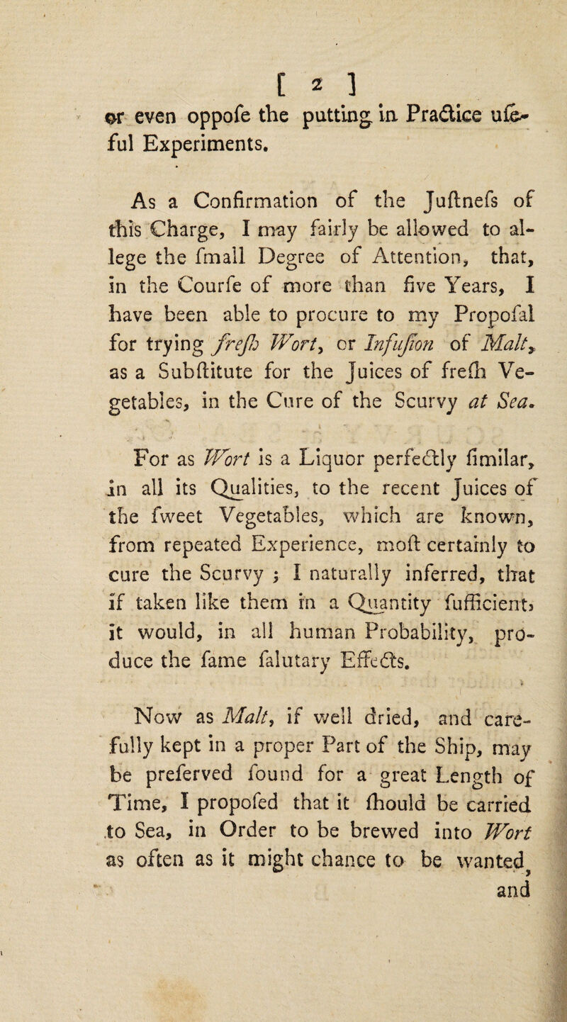 or even oppofe the putting, in Practice ufe* ful Experiments. As a Confirmation of the Juftnefs of this Charge, I may fairly be allowed to al¬ lege the fmall Degree of Attention, that, in the Courfe of more than five Years, I have been able to procure to my Propofal for trying frejh Wort> or Infujton of Malt* as a Subflitute for the Juices of frefh Ve¬ getables, in the Cure of the Scurvy at Sea. * 1 4 • , , For as Wort is a Liquor perfectly fimilar, in all its Qualities, to the recent juices of the fweet Vegetables, which are known, from repeated Experience, mod: certainly to cure the Scurvy ; I naturally inferred, that if taken like them in a Quantity fufficients it would, in all human Probability, pro¬ duce the fame faiutary Effedts. * Now as Malty if well dried, and care¬ fully kept in a proper Part of the Ship, may be preferved found for a great Length of Time, I propofed that it fhould be carried to Sea, in Order to be brewed into Wort as often as it might chance to be wanted and