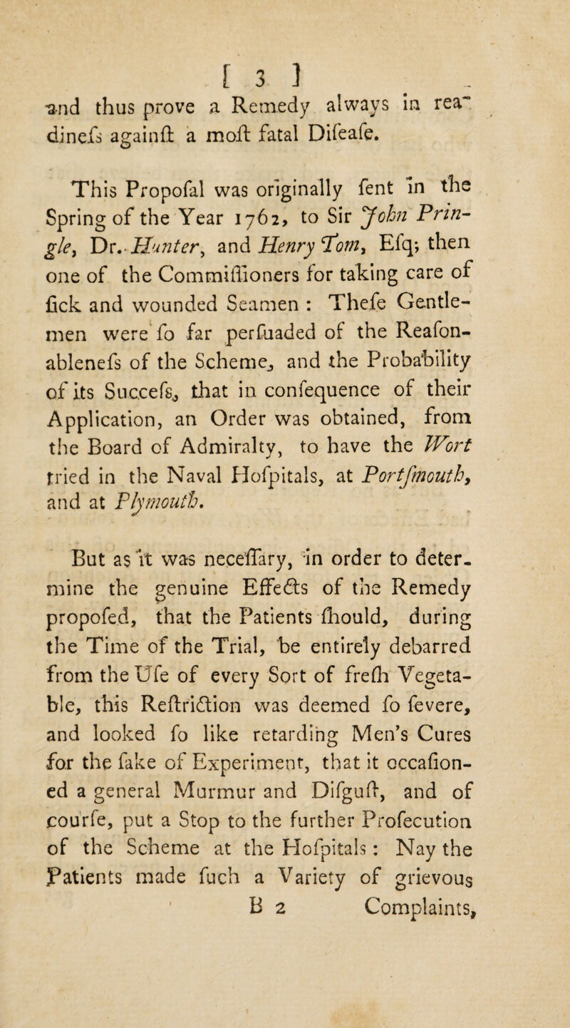 •and thus prove a Remedy always In rea~ dinefs againfi a moil; fatal Difeafe. This Propofal was originally fent In the Spring of the Year 1762, to Sir John Prin¬ gle > I):. Hunter, and Henry'Porn, Efq; then one of the Commiflioners for taking care of fick and wounded Seamen : Thefe Gentle¬ men were fo far perfuaded of the Reafon- ablenefs of the Scheme,, and the Probability of its Succefs^ that in confequence of their Application, an Order was obtained, from the Board of Admiralty, to have the Wort tried in the Naval Hofpitals, at Portfmouthy and at Plymouth. But a$ it was neceffary, in order to deter, mine the genuine Effefts of the Remedy propofed, that the Patients fhould, during the Time of the Trial, be entirely debarred from theUfe of every Sort of frefla Vegeta¬ ble, this Reftridtion was deemed fo fevere, and looked fo like retarding Men’s Cures for the fake of Experiment, that it occafion- ed a general Murmur and Difguff, and of courfe, put a Stop to the further Profecution of the Scheme at the Elofpitals: Nay the Patients made fuch a Variety of grievous B 2 Complaints,
