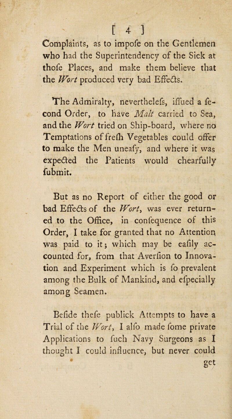 [4-3 Complaints, as to impofe on the Gentlemen who had the Superintendency of the Sick at thofe Places, and make them believe that the Wort produced very bad Effeds* The Admiralty, neverthelefs, ifilled a fe- cond Order, to have Malt carried to Sea, and the Wort tried on Ship-board, where no Temptations offreffi Vegetables could offer to make the Men uneafy, and where it was expeded the Patients would chearfully fubmit. But as no Report of either the good or bad Effeds of the Wort, was ever return¬ ed to the Office, in confequence of this Order, I take for granted that no Attention was paid to it$ which may be ealily ac¬ counted for, from that Averiion to Innova¬ tion and Experiment which is fo prevalent among the Bulk of Mankind, and efpecially among Seamem Befide thefe publick Attempts to have a Trial of the Wort, I alfo made fome private Applications to fuch Navy Surgeons as I thought I could influence, but never could get