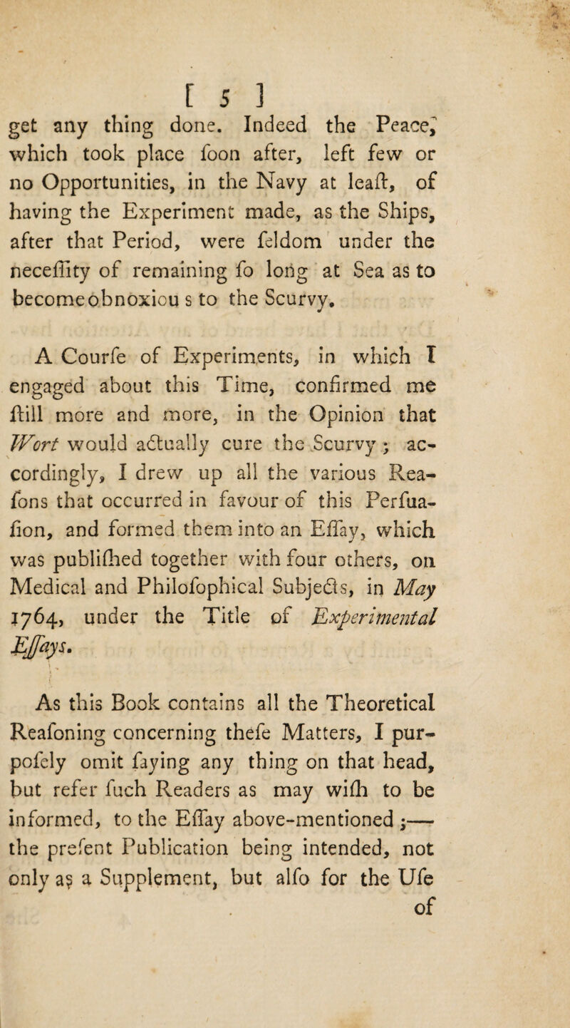 get any thing done. Indeed the Peace, which took place foon after, left few or no Opportunities, in the Navy at lead:, of having the Experiment made, as the Ships, after that Period, were feldom under the neceflity of remaining fo long at Sea as to becomeobnoxiou s to the Scurvy, A Courfe of Experiments, in which T engaged about this Time, confirmed me ftill more and more, in the Opinion that Wort would actually cure the Scurvy ; ac¬ cordingly, I drew up all the various Rea- fons that occurred in favour of this Perfua- lion, and formed them into an Effay, which was publifhed together with four others, on Medical and Philofophical Subjects, in May 1764, under the Title of 'Experimental As this Book contains all the Theoretical Reafoning concerning thefe Matters, I pur- pofely omit faying any thing on that head, but refer fuch Readers as may wifh to be informed, to the Effay above-mentioned ;— the prefent Publication being intended, not only a? a Supplement, but alfo for the Ufe of