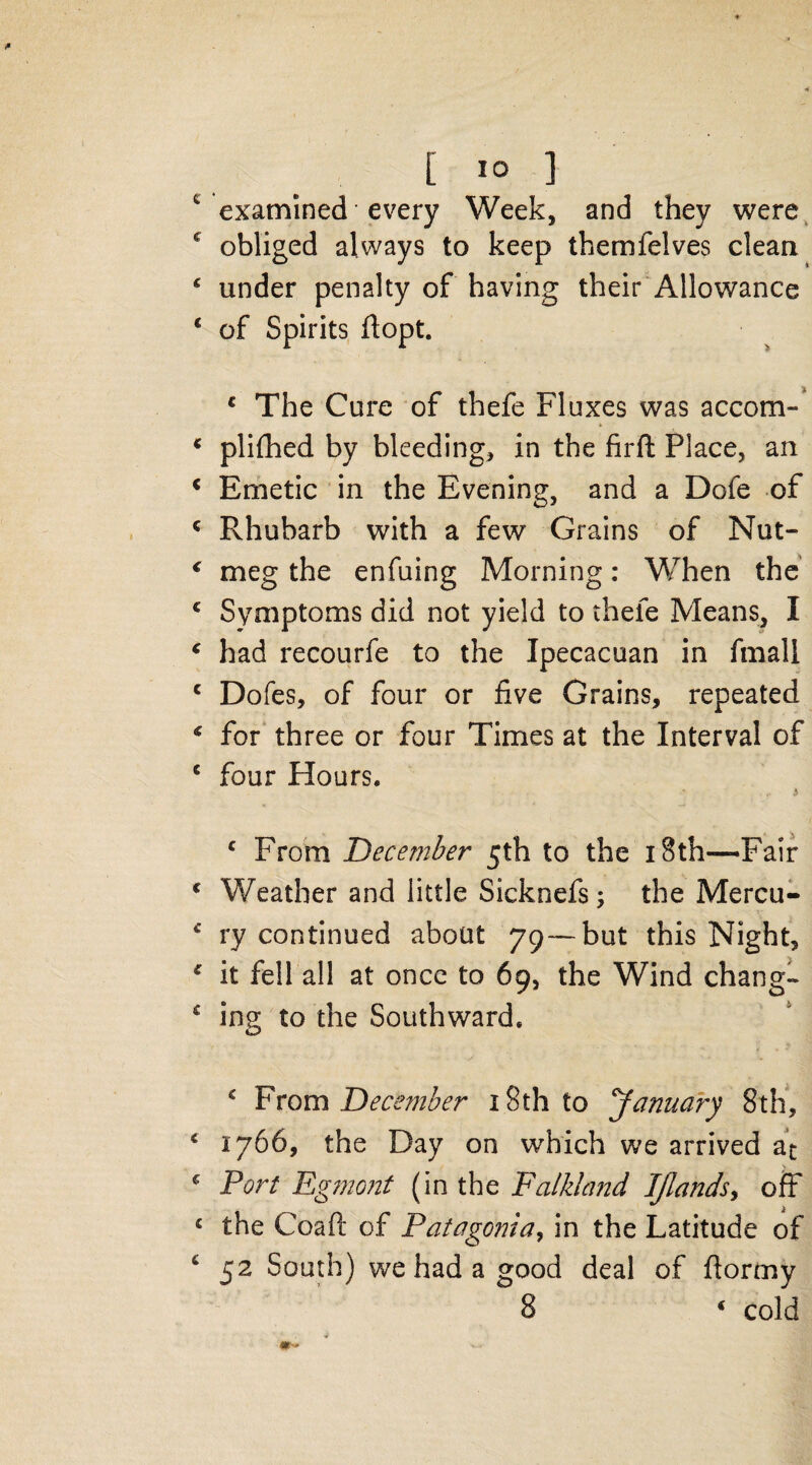 c examined every Week, and they were c obliged always to keep themfelves clean ‘ under penalty of having their Allowance ‘ of Spirits flopt. c The Cure of thefe Fluxes was accom- * plifhed by bleeding, in the firft Place, an c Emetic in the Evening, and a Dofe of c Rhubarb with a few Grains of Nut- ‘ meg the enfuing Morning: When the c Symptoms did not yield to thefe Means, I ‘ had recourfe to the Ipecacuan in fmali c Doles, of four or five Grains, repeated € for three or four Times at the Interval of c four Hours. i c From December 5th to the 18th—Fair 1 Weather and little Sicknefs; the Mercu- ry continued about 79—but this Night, * it fell all at once to 69, the Wind change * ing to the Southward. c From December 18th to January 8th, c 1766, the Day on which we arrived at _ s c Port Egmont (in the Falkland IJlands, off £ the Coaft of Patagonia, in the Latitude of 6 52 South) we had a good deal of fiormy