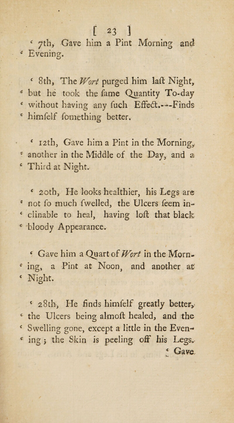 c 7th, Gave him a Pint Morning and Evening. c 8th, ThzWort purged him laft Night, but he took the fame Quantity To-day without having any fuch Effedt.—Finds himfelf fomething better. c 12th, Gave him a Pint in the Morning,, another in the Middle of the Day, and a Third at Night. * 20th, He looks healthier, his Legs are not fo much fwelled, the Ulcers feem in¬ clinable to heal, having loft that black bloody Appearance. 1 c Gave him a Quart of Wort in the Morn* ing, a Pint at Noon, and another at Night. c 28th, Pie finds himfelf greatly better^ the Ulcers being almoft healed, and the Swelling gone, except a little in the Even¬ ing j the Skin is peeling off his Legs„? c Gave.