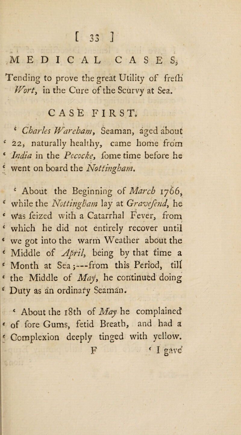 MEDICAL CASES, Tending to prove the great Utility of frefh Wort, in the Cure of the Scurvy at Sea. CASE FIRST. » * . ; \ s Charles Wareham, Seaman, aged about * 22, naturally healthy, came home from c India in the Pccocke, fome time before he c went on board the Nottingham, c About the Beginning of March 1766, c while the Nottingham lay at Gravefend\ he i Was feized with a Catarrhal Fever, from c which he did not entirely recover until 1 we got into the warm Weather about the € Middle of April, being by that time a c Month at Sea -—from this Period, till < the Middle of May, he continued doing i Duty as an ordinary Seaman. < About the 18th of May he complained € of fore Gums, fetid Breath, and had a * Complexion deeply tinged with yellow. F c I gave*