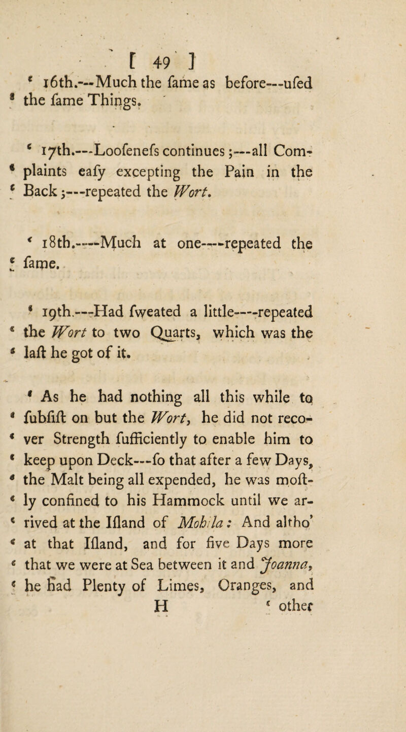 r 49 i 1 16th.—Much the fame as before—ufed the fame Things. c 17th.—Loofenefs continues;—all Com¬ plaints eafy excepting the Pain in the Back 5—-repeated the Wort. * i8tb.—-Much at one——repeated the fame. * 19th.—Had fvyeated a little—-repeated the Wort to two Quarts, which was the laft he got of it. 1 As he had nothing all this while to fubfift on but the Wort, he did not reco¬ ver Strength fufficiently to enable him to keep upon Deck—fo that after a few Days, the Malt being all expended, he was moft- ly confined to his Hammock until we ar¬ rived at the Ifland of Mohila: And altho* at that Ifland, and for five Days more that we were at Sea between it and 'Joanna* he fiad Plenty of Limes, Oranges, and