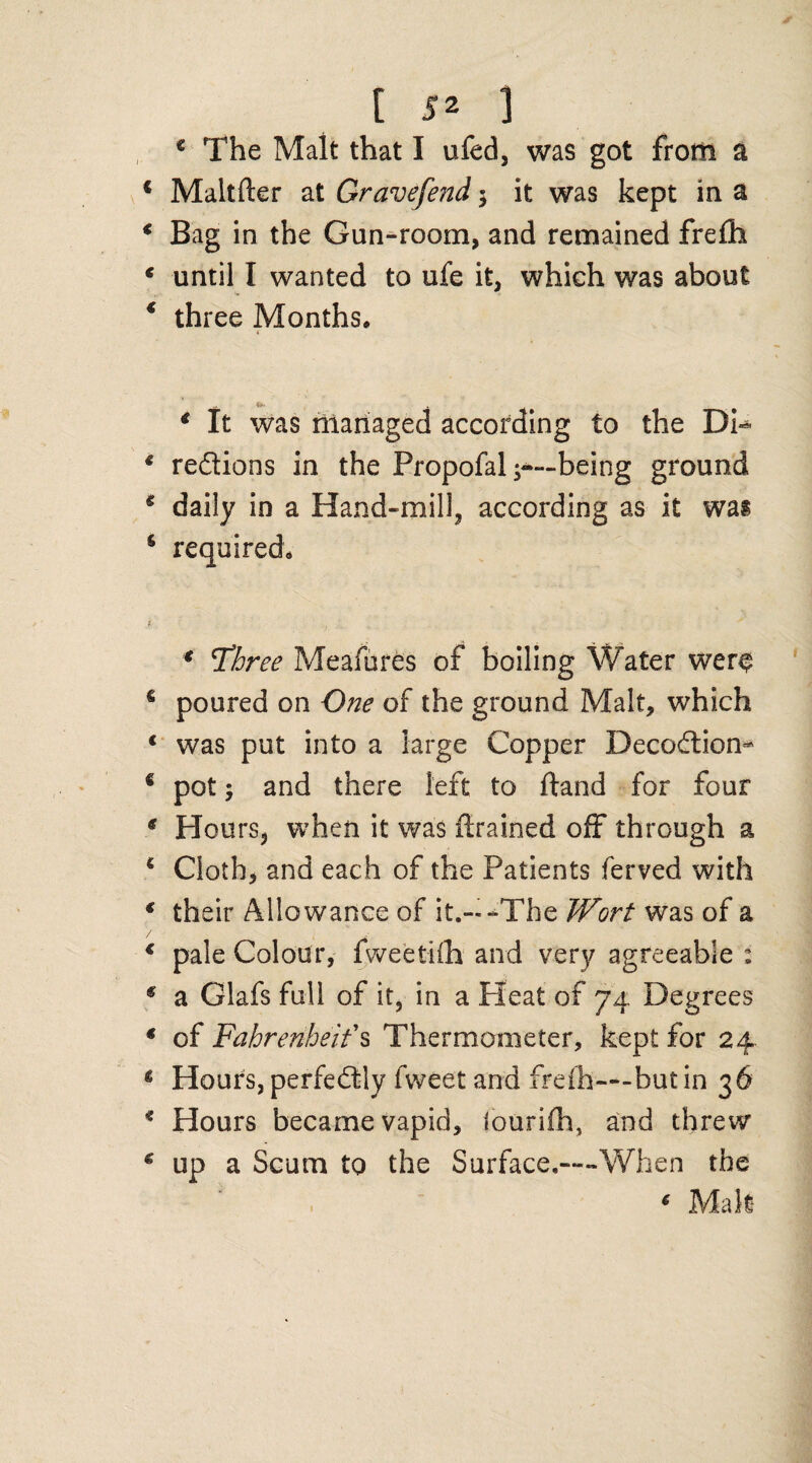 c The Mait that I ufed, was got from a Maltfter at Gravefend $ it was kept in a Bag in the Gun-room, and remained frefh until I wanted to ufe it, which was about three Months, 4 * It was managed according to the Di¬ rections in the Propofal -—-being ground daily in a Hand-mill, according as it was required, 4 T’hree Meafures of boiling Water wer$ poured on One of the ground Malt, which was put into a large Copper DecoCtion- pot; and there left to ftand for four Hours, when it was {trained off through a Cloth, and each of the Patients ferved with their Allowance of it.--The Wort was of a pale Colour, fweetifh and very agreeable : a Glafs full of it, in a Heat of 74 Degrees of Fahrenheit's Thermometer, kept for 24 Hours, perfectly fweet and frefh— but in 36 Hours became vapid, lourifh, and threw up a Scum to the Surface.—When the * Malt
